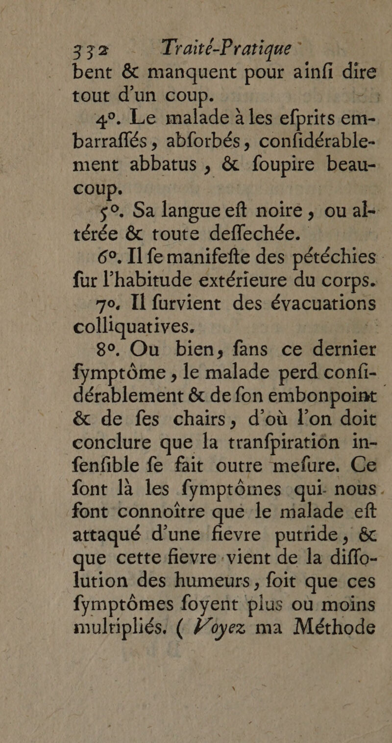bent &amp; manquent pour aïnfi dire tout d'un coup. 233 4°. Le malade à les efprits em- barraflés , abforbés, confidérable- ment abbatus , &amp; foupire beau- coup. s°. Sa langue eft noire, ou al térée &amp; toute deffechée. 6°, Il fe manifefte des pétéchies fur l'habitude extérieure du corps. _ 70. Il furvient des évacuations colliquatives. | f: 80. Ou bien, fans ce dernier fymptôme , le malade perd confi- dérablement &amp; de fon embonpoint &amp; de fes chaïrs, d’où l’on doit conclure que la tranfpiration in- fenfible fe fait outre mefure. Ce font là les fymptômes qui: nous. font connoîïtre que le malade eft attaqué d'une fievre putride, &amp; que cette fievre vient de la diflo- lution des humeurs, foit que ces fymptômes foyent plus où moins multipliés. ( /’oyez ma Méthode