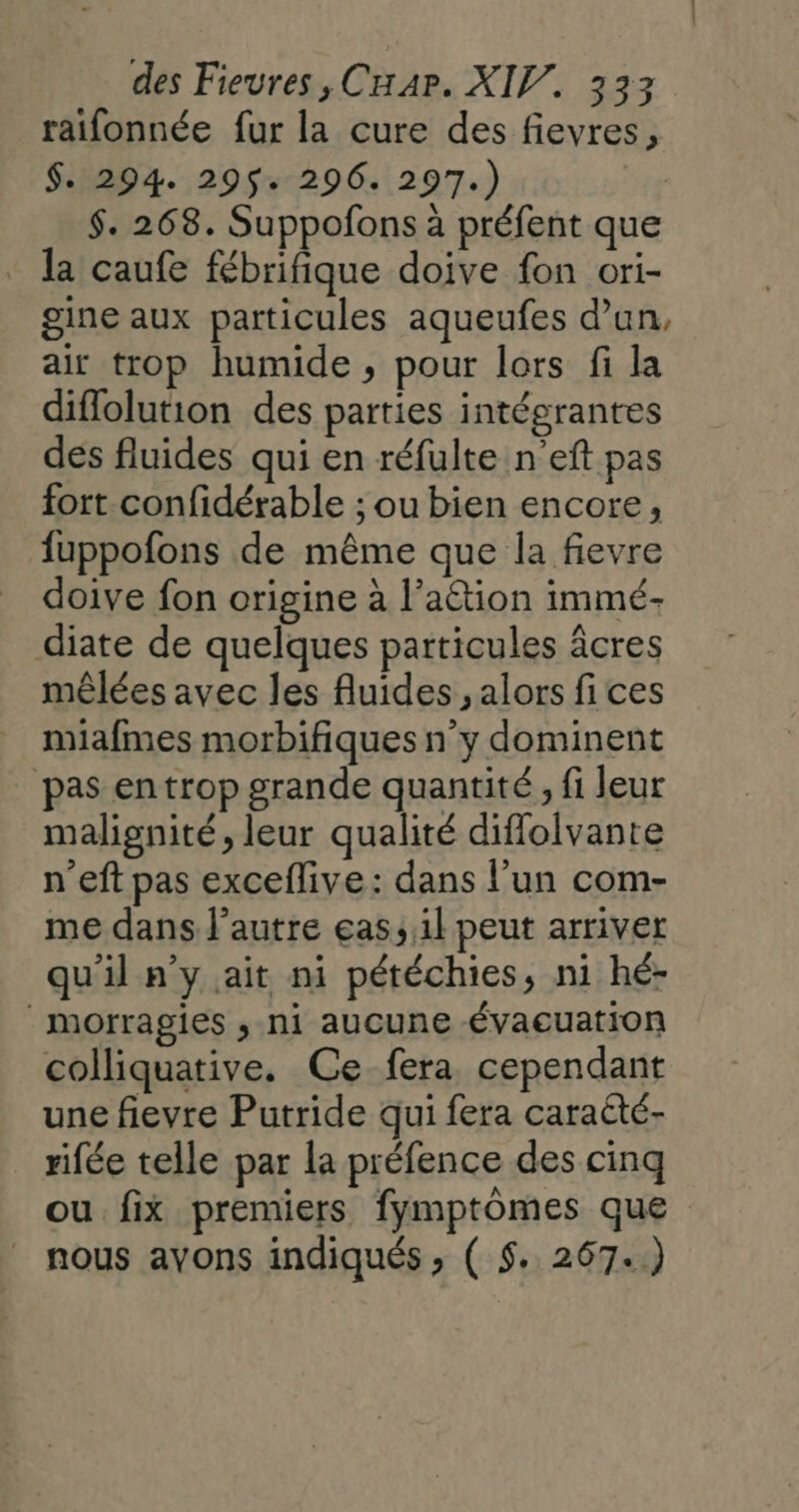 raifonnée fur la cure des fievres, $. 294. 295$. 296. 297.) $. 268. Suppofons à préfent que la caufe fébrifique doive fon ori- gine aux particules aqueufes d’un, air trop humide , pour lors fi la diflolution des parties intégrantes des fluides qui en réfulte n'eft pas fort confidérable ; ou bien encore, fuppofons de même que la fievre doive fon origine à l’aétion immé- diate de quelques particules âcres mêlées avec les fluides , alors fi ces miafmes morbifiques n’y dominent pas en trop grande quantité, fi leur malignité, leur qualité diffolvante n’eft pas exceflive: dans l’un com- me dans l’autre eas, 1l peut arriver qu'il n'y ait ni pétéchies, ni hé- morragies ; ni aucune Évaeuation colliquative. Ce fera cependant une fievre Putride qui fera caracté- rifée telle par la préfence des cinq ou fix premiers fymptômes que nous ayons indiqués » ( 5. 267..)