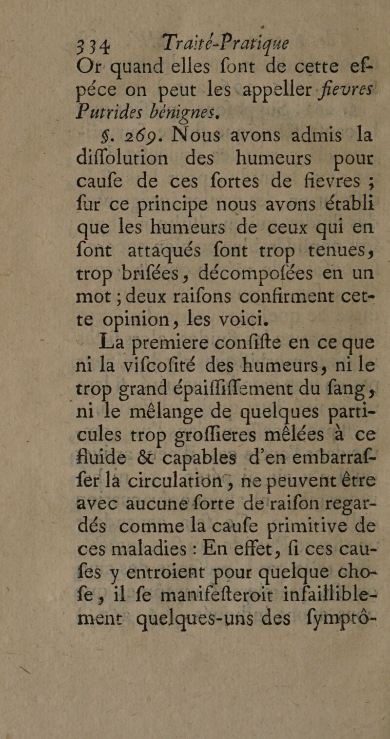 Or quand elles font de cette ef péce on peut les.appeller feures Purrides bénignes. fi 2 $. 269. Nous avons admis la diflolution des humeurs pour caufe de ces fortes de fievres ; fur ce principe nous avons établi que les humeurs de ceux qui en font attaqués font trop tenues, trop bnifées, décompolées en un mot ; deux raifons confirment cet- te opinion, les voici. | - La premiere confifte en ce que ni la vifcofité des humeurs, ni le trop grand épaiffiffement du fang , ni le mélange de quelques parti- cules trop groflieres mêlées à ce fluide &amp; capables d'en embarraf- fer la circulation, ne peuvent être avec aucune forte de’raifon regar- dés comme la caufe primitive de ces maladies : En effet, fi ces cau- fes y entroient pour quelque cho- fe, il fe manifefteroit infaillible- ment quelques-uns des fymptô-