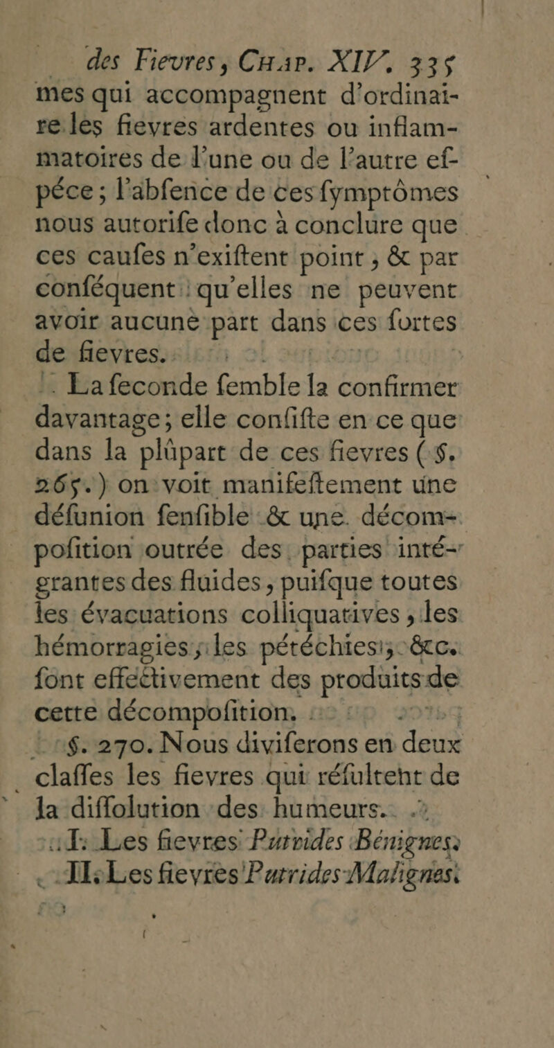 LL mes qui accompagnent d’ordinai- re les fievres ardentes ou inflam- matoires de l’une ou de l’autre ef péce ; l'abfence de ces fymptômes nous autorife donc à conclure que ces caufes n’exiftent point ; &amp; par conféquent: qu elles ne peuvent avoir aucune part dans ces fortes de fievres. . La feconde Cmble # confirmer davantage ; elle confifte en ce que dans la “Plépare de ces fievres (:$, 265.) on voit manifeftement une défunion fenfible :&amp; une. -décom- pofition outrée des. parties inté- grantes des fluides , puifque toutes les évaçuations colliquatives , les hémorragies iles pétéchies:;&amp;cc. font effeétivement des produits de cette décompofition, | .:$. 270. Nous diviferons en WA la diffolution des humeurs. .? 1: Les fievres Parvides Bénignes .TsLes fievres Purrides Mafignes. (
