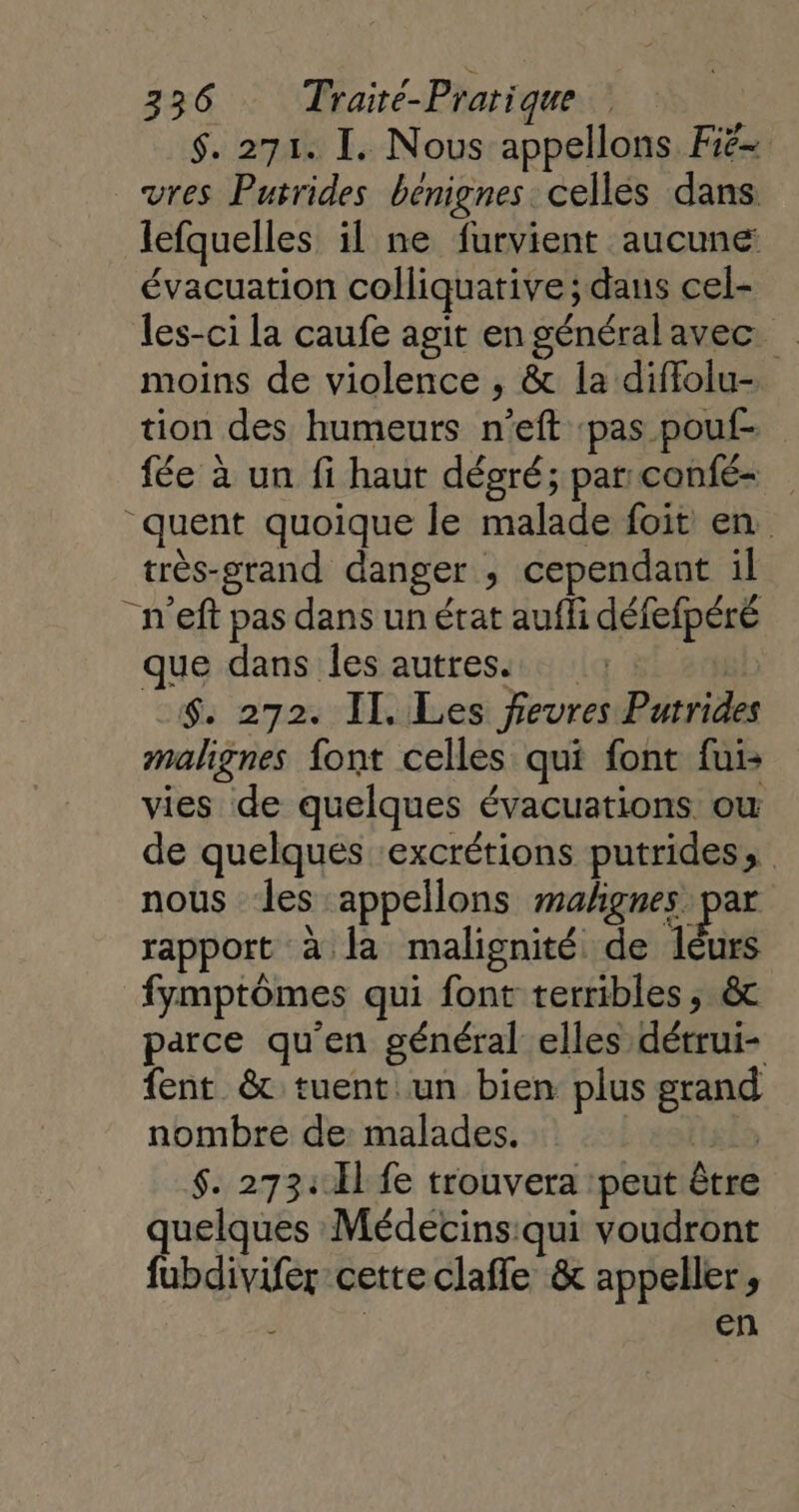 $. 271. I. Nous appellons Fië= vres Putrides benignes celles dans lefquelles il ne furvient aucune évacuation colliquative ; dans cel- les-ci la caufe agit en général avec. moins de violence , &amp; 1la diffolu- tion des humeurs n’eft pas pouf- fée à un fi haut déoré; par confé quent quoique le malade foit en très-grand danger , cependant il “n'eft pas dans un état aufli défefpéré que dans les autres. : $. 272. IT. Les fievres Putrides malignes font celles qui font fui: vies de quelques évacuations ow de quelques ‘excrétions putrides, nous ‘les appellons malignes par rapport à la malignité de leurs fymptômes qui font terribles; &amp; parce qu'en général elles détrui- fent &amp; tuent un bien plus grand nombre de: malades. ie $. 273:.Èl fe trouvera 'peut être quelques Médecins:qui voudront fubdivifer cette clafle &amp; appeller, ë en