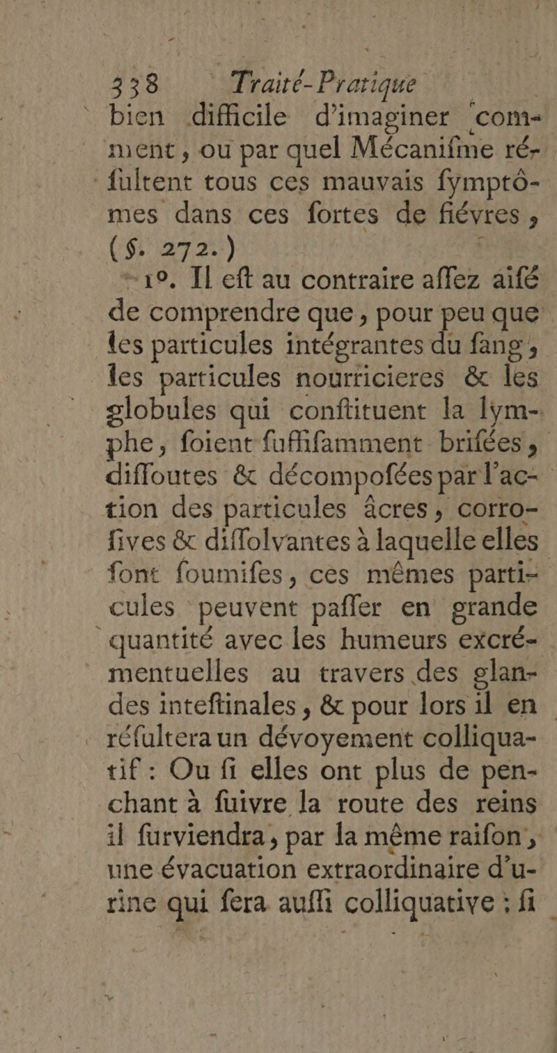 bien difficile d’imaginer com- ment, ou par quel Mécanifme ré- fultent tous ces mauvais fymptô- mes dans ces fortes de fiévres , ($::272::) ; ‘19, Il eft au contraire affez aifé de comprendre que, pour peu que les particules intégrantes du fang; les particules nourricieres &amp; les globules qui conftituent la [ym- phe, foient fuifamment brifées, diffoutes &amp; décompofées par l'ac- tion des particules äcres, corro- fives &amp; diffolvantes à laquelle elles font foumifes, ces mêmes parti- cules peuvent pafler en grande quantité avec les humeurs excré- mentuelles au travers des slan- des inteftinales , &amp; pour lors il en . réfultera un dévoyement colliqua- tif: Ou fi elles ont plus de pen- chant à fuivre la route des reins il furviendra, par la même raifon , une évacuation extraordinaire d’u- rine qui fera aufli colliquative ; fi