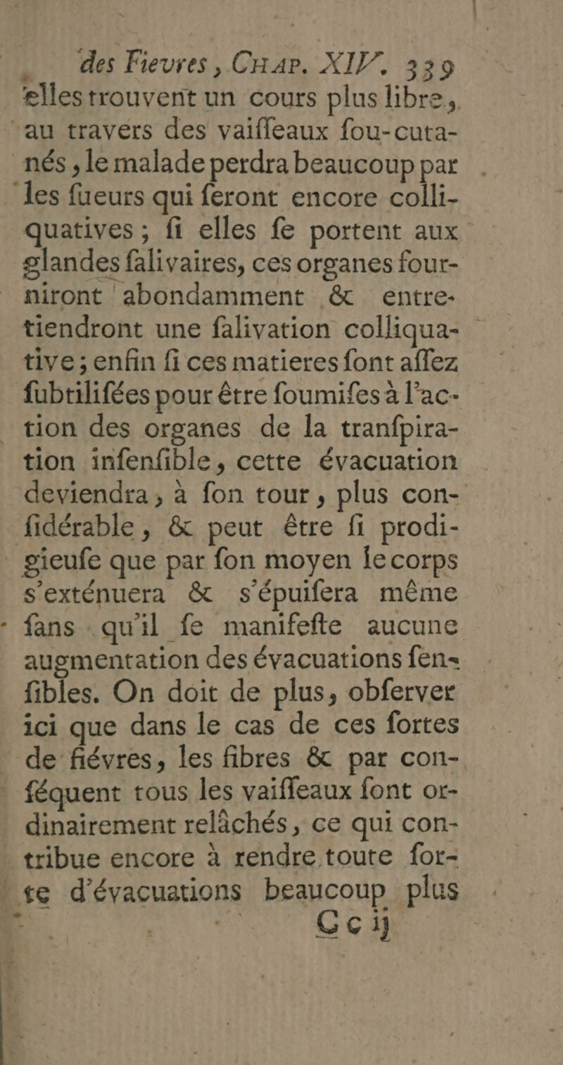 elles trouvent un cours plus libre. “au travers des vaifleaux fou-cuta- nés ; le malade perdra beaucoup par les fueurs qui feront encore colli- quatives ; fi elles fe portent aux glandes falivaires, ces organes four- niront abondamment &amp; entre- tiendront une falivation colliqua- tive ; enfin {i ces matieres font aflez fubtilifées pour être foumifes a l’ac- _ tion des organes de la tranfpira- tion infenfible, cette évacuation deviendra , à fon tour, plus con- fidérable , &amp; peut être fi prodi- _ gieufe que par fon moyen le corps s'exténuera &amp; s'épuifera même fans qu'il fe manifefte aucune augmentation des évacuations fen- fibles. On doit de plus, obferver ici que dans le cas de ces fortes de fiévres, les fibres &amp; par con- féquent tous les vaiffeaux font or- dinairement relâächés, ce qui con- tribue encore à rendre toute for- se d'évacuations beaucoup plus RE: | “ Gci