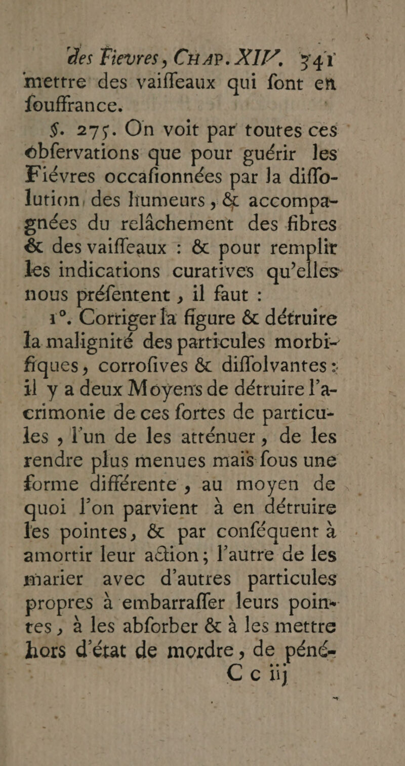 mettre des vaiffleaux qui font en fouffrance. | $. 275. On voit par toutes ces ébfervations que pour guérir les Fiévres occafionnées par la diflo- lution, des humeurs , &amp; accompa- gnées du relâchement des fibres &amp; des vaifleaux : &amp; pour remplit les indications curatives qu’elles nous préfentent , il faut : | 1°. Corriger la figure &amp; détruire la malignité des particules morbi- fiques, corrofives &amp; diflolvantes : il y a deux Moyens de détruire l’a- crimonie de ces fortes de particu- les , l'un de les atrénuer, de les rendre plus menues maïs fous une forme différente ; au moyen de quoi l’on parvient à en détruire les pointes, &amp; par conféquent à amortir leur ation; l’autre de les marier avec d'autres particules propres à embarrafler leurs poin- tes, à les abforber &amp; à les mettre hors d'état de mordre, de péné- Ccii