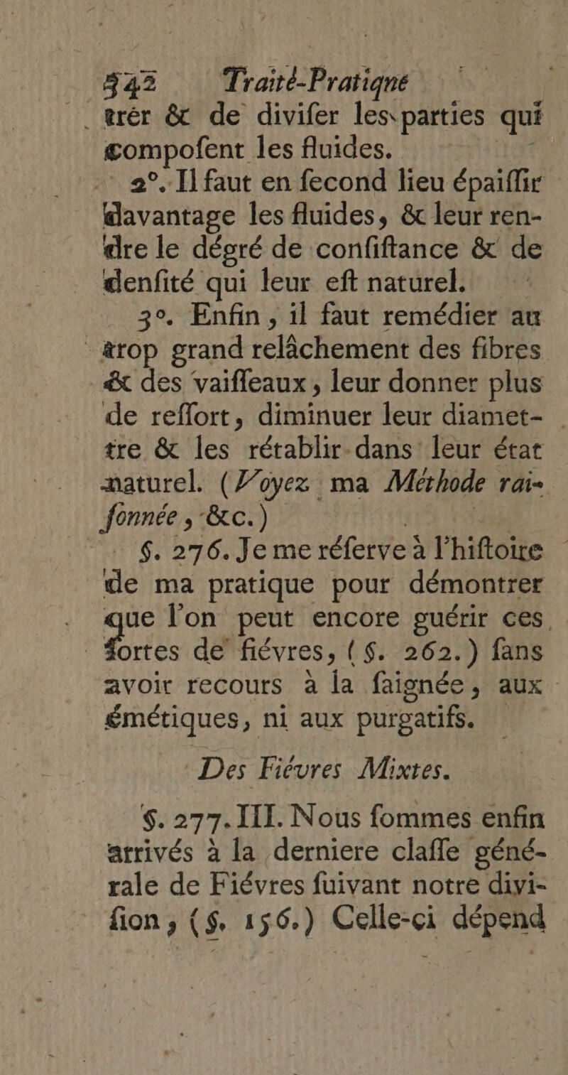 #42 Traité-Pratiqné _trér &amp; de divifer les parties qui gompofent les fluides. … 2°. 1] faut en fecond lieu épaiflir davantage les fluides, &amp; leur ren- dre le désré de confiftance &amp; de denfité qui leur eft naturel. 30. Enfin, il faut remédier au _&amp;rop grand relâchement des fibres &amp;x des vaifleaux , leur donner plus de reflort, diminuer leur diamet- tre &amp; les rétablir- dans’ leur état naturel. (Voyez ma Methode rai- fonnée , &amp;c.) ; _ 6. 276. Je me réferveà l'hiftoe de ma pratique pour démontrer 2. l'on peut encore guérir ces, fortes de’ fiévres, ($. 262.) fans avoir recours à la faignée, aux émétiques, ni aux purgatifs. Des Fiévres Mixtes. $. 277. III. Nous fommes enfin arrivés à la derniere claffe géné- rale de Fiévres fuivant notre divi- fion, ($. 156.) Celle-ci dépend