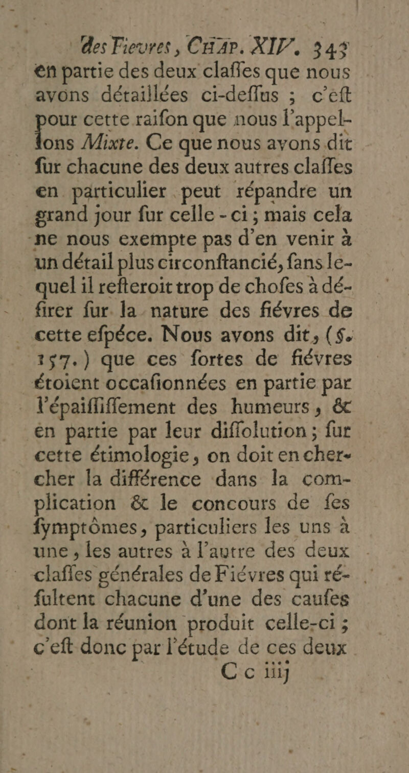 en partie des deux claffes que nous avons détaillées ci-deflus ; c’eft “es cette raifon que nous l'appel- ons Mixte. Ce que nous avons dit fur chacune des deux autres clafles en particulier peut répandre un grand jour fur celle - ci ; mais cela ‘ne nous exempte pas d'en venir à un détail plus circonftancié, fans le- . quelil refteroit trop de chofes à dé- cette efpéce. Nous avons dit, ($. 157.) que ces fortes de fiévres étoient occafionnées en partie par l'épaifliflement des humeurs, ét en partie par leur diffolution ; fur cetre étimologie, on doit en cher- cher la différence dans la com- plication &amp; le concours de fes fymptômes, particuliers les uns à une , les autres à l’autre des deux clafles générales de Fiévres quiré- . _ fultent chacune d’une des caufes dont la réunion produit celle-ci ; c'eft donc par l'étude de ces deux | | C ci