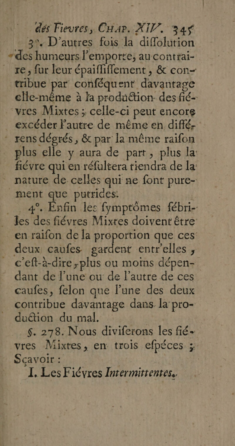 3% D’autres fois la diffolution «des humeurs emporte, au contrai- _ re; fur leur épaifliffement , &amp; con- tribue par conféquent davantage elle-même à fa produ&amp;tion- des fié- vres Mixtes ; celle-ci peut encors _ excéder lautre de même en diffé, - rens dégrés, &amp; par la même raifon plus elle y aura de part, plus la: fiévre qui en réfultera tiendra de la: nature de. celles qui ne font pure- ment que putrides: _. 4° Enfin les fymptômes fébri-. les des fiévres Mixtes doivent être en raifon de la proportion que ces deux caufes HA entr'elles ;, c'eft-à-dire plus ou moïns dépen- dant de l’une ou de l’autre de ces caufes, felon que l’une des deux contribue davantage dans. la pro- duétion du mal. | $. 278. Nous diviferons les fié- vres Mixtes, en trois efpéces ;: Scavoir : | I. Les Fiévres Intermittentes,