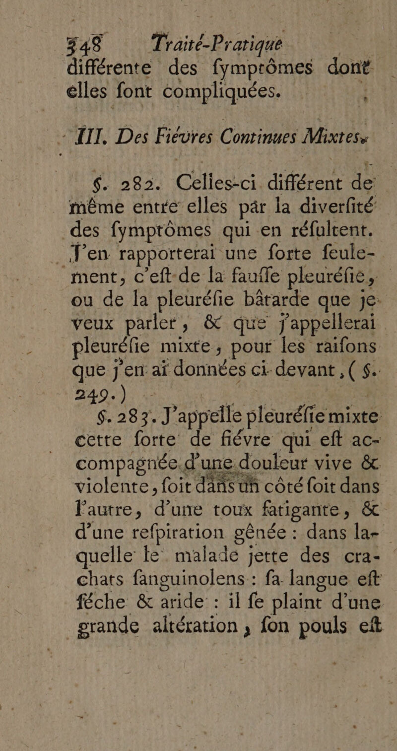 différente des fymprômes dont elles font compliquées. L - JT. Des Fiéures Conrinues Mixtes, $. 282. Celles-ci différent de: même entre elles par la diverfité des fymptômes qui en réfultent. _.F’en rapporterai une forte feule- ment, c’eft-de la fauile pleuréfie, ou de la pleuréfie bâtarde que je: veux parler, &amp; que j'appellerai pleurélie mixte, pour les raifons que j'en: aï données ci devant ,( $. D EE RU A de et $. 283. J'appelle pleuréfie mixte cette forte de fiévre qui eft ac- compagnée.d'une.douleur vive &amp; violente, foi dans uñ côté foit dans l’autre, d’une toux fatigante, &amp; d’une refpiration gênée : dans la- quelle fe malade jette des cra- : chats fanguinolens : fa langue eft féche &amp; aride : il fe plaint d’une grande altération, fon pouls eft