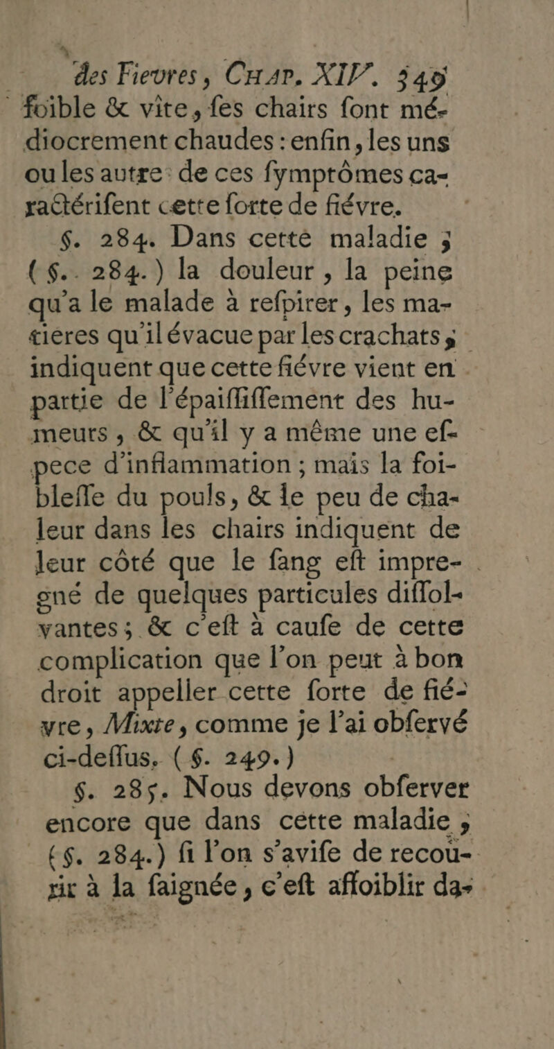 des Fievres, Car, XIV. 340 foible &amp; vite, fes chairs font mé- diocrement chaudes : enfin, les uns ou les autre de ces fymprômes ca- ractérifent cette forte de fiévre. $. 284 Dans cetté maladie ; ($.. 284.) la douleur , la peine qu'a le malade à refpirer, les ma- tiéres qu ilévacue par les crachatss indiquent que cette fiévre vient en . partie de l'épaifliflement des hu- meurs , &amp; qu'il y a même une ef- pece d’inflammation ; mais la foi- bleffe du pouls, &amp; le peu de cha- leur dans les chairs indiquent de leur côté que le fang eft impre- gné de quelques particules difol- vantes ; &amp; c'eft à caufe de cette complication que l’on peut à bon droit appeller cette forte de fié- vre, Mixte, comme je l'ai obfervé ci-deflus. ( $. 249.) R $. 285. Nous devons obferver encore que dans cétte maladie ; ($. 284.) fi l’on s’avife de recou- rir à la faignée, c’eft affoiblir da-
