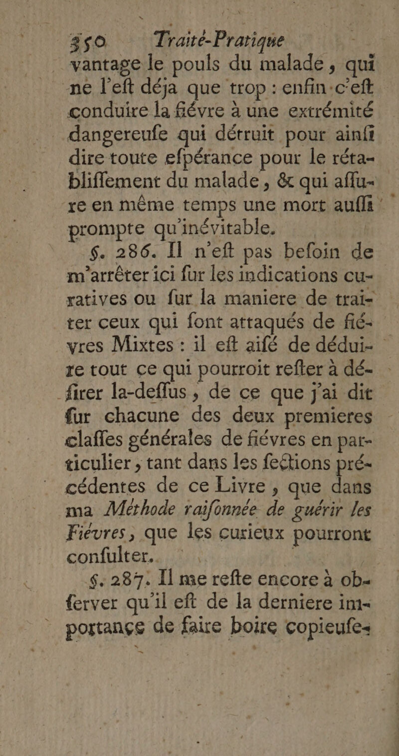 3S0 Traité-Prarique _ vantage le pouls du malade, qui ne left déja que trop : enfin:c’eft conduire la févre à une extrémité dangereufe qui détruit pour ainfi dire toute efpérance pour le réta- bliflement du malade, &amp; qui afflu- re en même temps une mort aufls : prompte qu'inévitable. | $. 286. Il n'eft pas befoin de m'arrêter ici fur les indications cu- yatives ou fur la maniere de trai- ter ceux qui font attaqués de fié- vres Mixtes : il eft aifé de dédui- re tout ce qui pourroit refter à dé- _firer la-deflus , de ce que j'ai dit fur chacune des deux premieres clafles générales de fiévres en par- ticulier ; tant dans les feétions pré- cédentes de ce Livre , que dans ma Méthode raifonnée de guérir Les Fiévres, que les curieux pourront confulter. * | 6.287. Il me refte encore à ob- {erver qu'il eft de la derniere im portançe de faire boire copieufe- —_