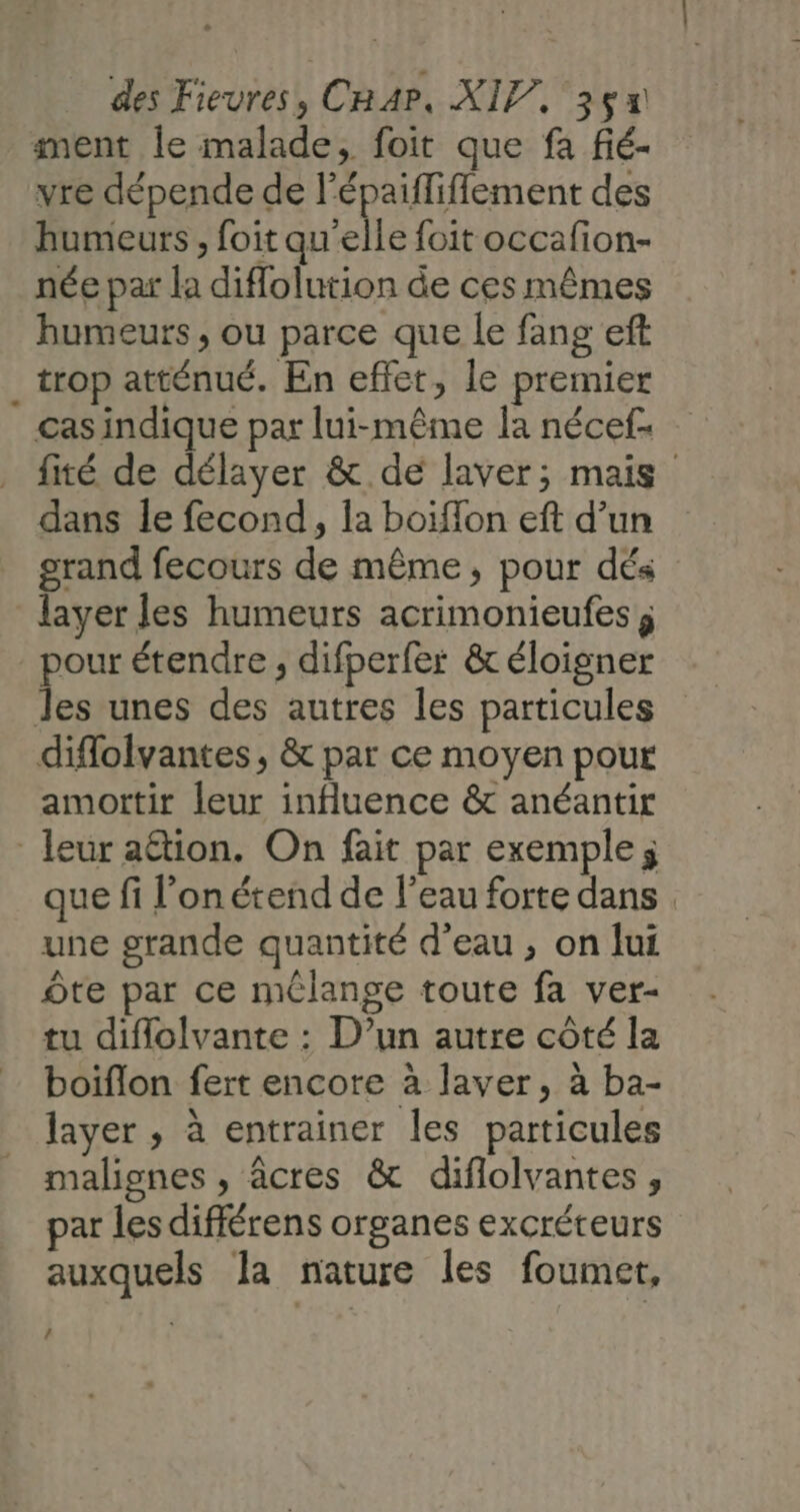 ment le malade, foit que fa fié- vre dépende de l'épaiffiffement des humeurs, foit qu'elle foit occafion- née par la diflolution de ces mêmes humeurs , ou parce que le fang eft _ trop atténué. En effet, le premier cas indique par lui-même la nécef- fité de délayer &amp; de laver; mais dans le fecond, la boiflon eft d’un grand fecours de même, pour dés layer les humeurs acrimonieufes ; pour étendre, difperfer &amp; éloigner Jes unes des autres les particules diffolvantes, &amp; par ce moyen pour amottir leur influence &amp; anéantir leur attion. On fait par exemple; que fi l’on étend de l’eau forte dans une grande quantité d’eau , on lui Ôte par ce mélange toute fa ver- tu diflolvante : D’un autre côté la boiflon fert encore à laver, à ba- layer , à entrainer les particules malignes , âcres &amp; diflolvantes, par les différens organes excréteurs auxquels la nature les foumet, /
