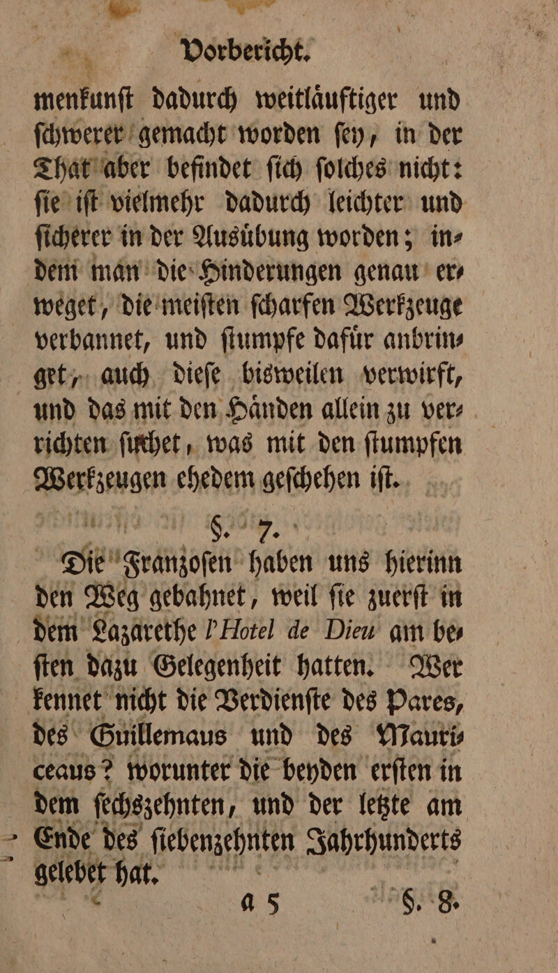 „ | 2 Vorbericht. menkunſt dadurch weitlaͤuftiger und ſchwerer gemacht worden ſey, in der That aber befindet ſich ſolches nicht: ſie iſt vielmehr dadurch leichter und ſi cherer in der Ausuͤbung worden; in⸗ dem man die Hinderungen genau’ ers weget, die meiſten ſcharfen Werkzeuge get, auch dieſe bisweilen verwirft, und das mit den Haͤnden allein zu ver⸗ richten ſuchet, was mit den ſtumpfen Werkzeugen ehedem geſchehen iſt. ii 8. 14 8 Die Franzosen haben uns Heeren den Weg gebahnet, weil ſie zuerſt in dem Lazarethe Y Hote! de Dieu am be- ſten dazu Gelegenheit hatten. Wer 5 des Guillemaus und des Mauri⸗ ceaus? worunter die beyden erſten i in dem ſechszehnten, und der letzte am Ende des ſiebenzehnten Jahrhunderts N . a 5 idee