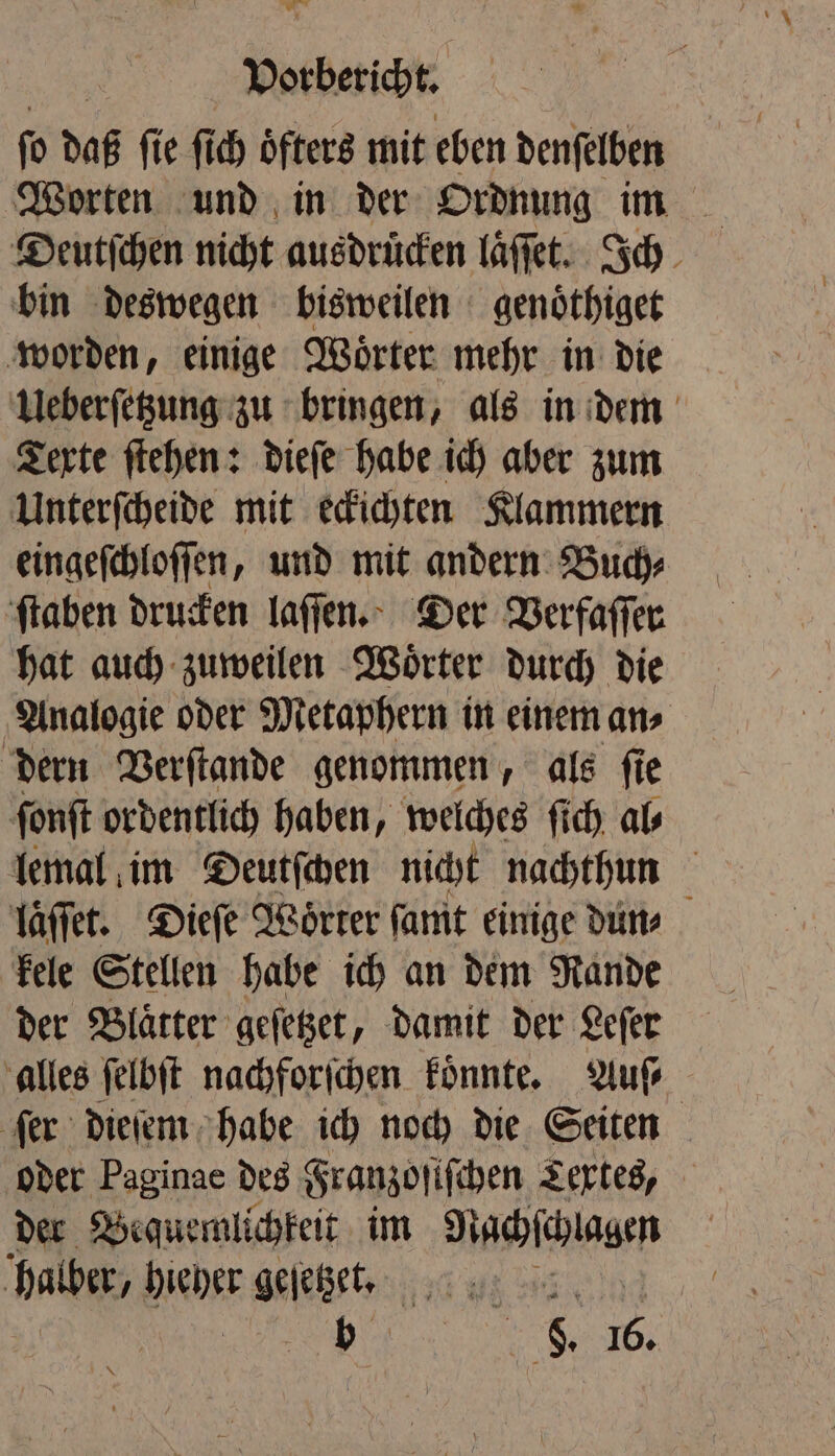 ORTEN, fo daß fie fi ch öfters mit eben denſelben Worten und in der Ordnung im bin deswegen bisweilen genoͤthiget worden, einige Woͤrter mehr in die Ueberſetzung zu bringen, als in dem Texte ſtehen: dieſe habe ich aber zum Unterſcheide mit eckichten Klammern eingeſchloſſen, und mit andern Buch⸗ ſtaben drucken laſſen. Der Verfaſſer hat auch zuweilen Woͤrter durch die Analogie oder Metaphern in einem an⸗ dern Verſtande genommen, als ſie fonft ordentlich haben, welches fich, als lemal im Deutſchen nicht nachthun laͤſſet. Dieſe Woͤrter ſamt einige dun⸗ kele Stellen habe ich an dem Rande der Blaͤtter geſetzet, damit der Leſer alles ſelbſt nachforſchen koͤnnte. Auſ⸗ ſer dieſem habe ich noch die Seiten oder Paginae des Franzoſiſchen Textes, der Bequemlichkeit im Nachſchlagen halber, birber aelehen 120 % . . 16.