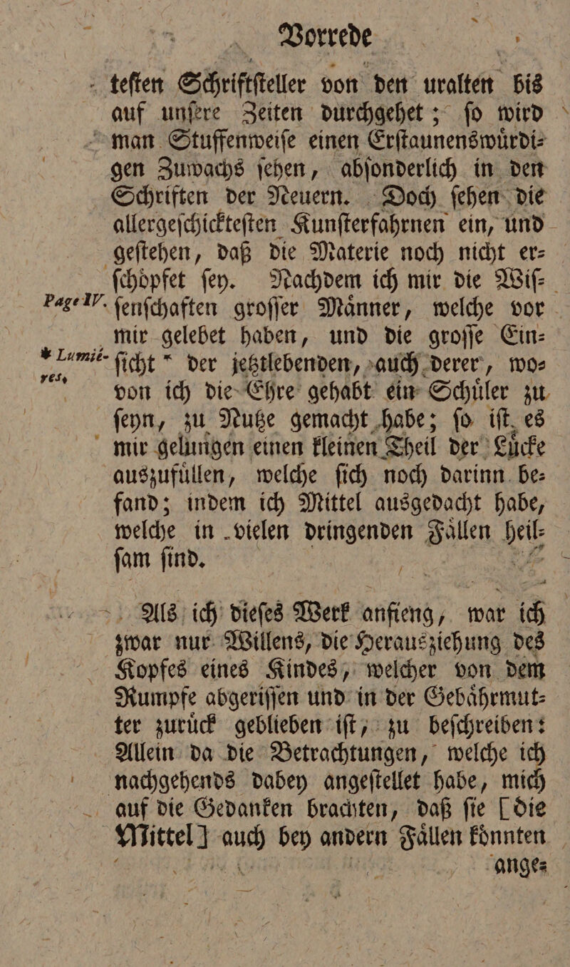 teſten Schriftſteller von den uralten bis Be unſere Zeiten durchgehet; ſo wird man Stuffenweiſe einen Erſtaunenswuͤrdi⸗ gen Zuwachs ſehen, abſonderlich in den Schriften der Neuern. Doch ſehen die * mir gelebet haben, und die groſſe Ein⸗ N ficht * der jetztlebenden, auch derer, wo⸗ von ich die Ehre gehabt ein Schüler zu ſeyn, zu Nutze gemacht habe; ſo ift, es mir gelungen einen kleinen Theil der Luͤcke auszufuͤllen, welche ſich noch darinn be⸗ fand; indem ich Mittel ausgedacht habe, welche in vielen dringenden Faͤllen eG ſam ſind. N 1905 nur Willens, die Heraus ziehung des Kopfes eines Kindes, welcher von dem Rumpfe abgeriſſen und in der Gebaͤhrmut⸗ ter zuruͤck geblieben iſt, zu beſchreiben: Allein da die Betrachtungen, welche 10 nachgehends dabey angeſtellet habe, mi auf die Gedanken brachten, daß fie [die