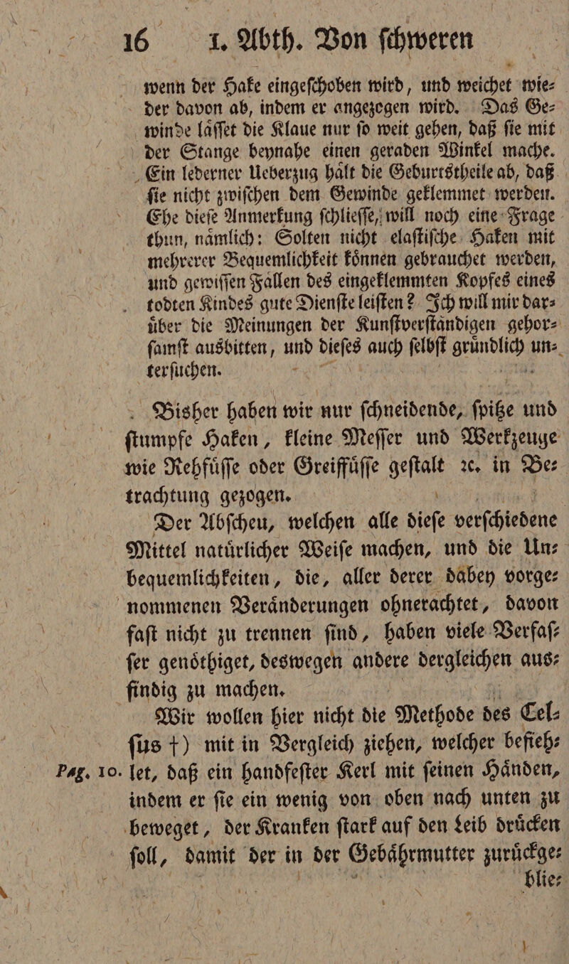 wenn der Hake eingeſchoben wird, und weichet wie⸗ der davon ab, indem er angezogen wird. Das Ge⸗ winde laͤſſet die Klaue nur ſo weit gehen, daß ſie mit der Stange beynahe einen geraden Winkel mache. Ein lederner Ueberzug haͤlt die Geburtstheile ab, daß ſie nicht zwiſchen dem Gewinde geklemmet werden. Ehe dieſe Anmerkung ſchlieſſe, will noch eine Frage thun, naͤmlich: Solten nicht elaſtiſche Haken mit mehrerer Bequemlichkeit koͤnnen gebrauchet werden, und gewiſſen Fallen des eingeklemmten Kopfes eines todten Kindes gute Dienſte leiſten? Ich will mir dar⸗ über die Meinungen der Kunſtverſtaͤndigen gehor⸗ ſamſt ausbitten, und Pan auch N Run ie) terſuchen. Bisher haben wir nur ſchneidende, ſoice und ſtiumpfe Haken, kleine Meſſer und Werkzeuge wie Rehfuͤſſe oder Greiffuͤſſe geſtatt ꝛc. in Pes trachtung gezogen. | Der Abſcheu, welchen alle dieſe eiſchtedene Mittel natuͤrlicher Weiſe machen, und die Un⸗ bequemlichkeiten, die, aller derer dabey vorge: nommenen Veraͤnderungen ohnerachtet, davon faſt nicht zu trennen find, haben viele Verfaſ⸗ ſer genoͤthiget, deswegen andere ehen aus⸗ findig zu machen. Wir wollen hier nicht die Methode des Cel⸗ | ſus +) mit in Vergleich ziehen, welcher befieh⸗ Pag. 10. let, daß ein handfeſter Kerl mit feinen Händen, indem er ſie ein wenig von oben nach unten zu beweget, der Kranken ſtark auf den Leib druͤcken fol, damit der in der Gebaͤhrmutter zuruͤckge⸗ me
