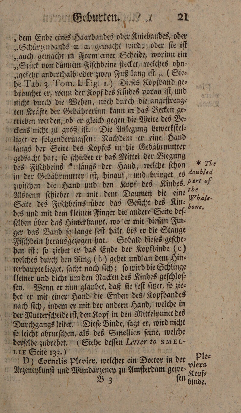 * > dem Ende eines Haarbandes oder Kniebandes, ode „Schuͤrzenbands u a, gemacht wird; oder fie it „auch gemacht in Form einer Scheide, worinn ein „Stück von duͤnnem Fiſchbeine ſtecket, welches ohn⸗ gefehr anderthalb oder zwey Fuß lang iſt., (Sie⸗ he Tab. 3. Pom. I. Fig. 1.) Dieſes Kopfband ges brauchet er, wenn der Kopf des Kindes voran iſt, und nicht durch die Wehen, noch durch die angeſtreng⸗ ten Kräfte der Gebaͤhrerinn kann in das Becken ge⸗ trieben werden, ob er gleich gegen die Weite des Be⸗ ckens nicht zu groß iſt. Die Anlegung bewerkſtel⸗ liget er folgendermaſſen: Nachdem er eine Hand langs der Seite des Kopfes in die Gebahrmutter gebracht hat; ſo ſchiebet er das Mittel der Biegung 355 72 in der Gebaͤhrmutter iſt, hinauf, und bringet es doubled zwiſchen die Hand und den Kopf des Kindes.)“ of Alsdenn ſchieber er mit dem Daumen die eine u Seite des Fiſchbeins uͤber das Geſicht des Kin⸗ ale. des und mit dem kleinen Finger die andere Seite deſ⸗ ſelben über das Hinter haupt, wo er mit dieſem Fin⸗ ger das Band ſo lange feſt halt, bis er die Stange Fiſchbein herausgezogen hat. Sobald dieſes geſche⸗ hen iſt; ſo ziehet er das Ende der Kepfbinde (c) welches durch den Ning (b) gehet und an dem Hin⸗ terhaupte lieget, ſacht nach ſich; fo wird die Schlinge bone, Po: ſen. Wenn er nun glaubet, daß ſie feſt ſitzet, ſo zie⸗ het er mit einer Hand die Enden des Kopfbandes nach ſich, indem er mit der andern Hand, welche in der Mutterſcheide iſt, den Kopf in den Mittelpunct des Durchgangs leitet. Dieſe Binde, ſagt er, wird nicht ſo leicht abrutſchen, als des Smellies ſeine, welche derſelbe zudrehet. (Siehe deſſen Letter to SMEL- „„ To Alt Kan Mi ent a D) Cornelis Plevier, welcher ein Doctor in der Ple⸗ Arzeneykunſt und Wundarzeney zu Amſterdam gewe⸗ Kopf, 108 | B 3 FT Binde. \