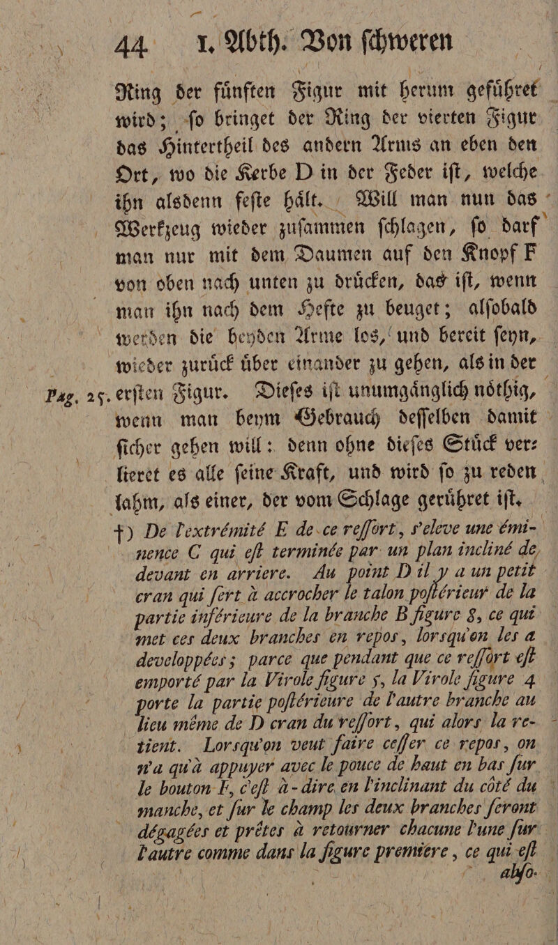 * 100 44 I. Abth. Von ſchweren Ring der fünften Figur mit berum gefuͤhret wird; ſo bringet der Ring der vierten Figur das Hintertheil des andern Arms an eben den Ort, wo die Kerbe D in der Feder iſt, welche ihn alsdenn feſte haͤlt. Will man nun das Werkzeug wieder zuſammen ſchlagen, fo darf man nur mit dem Daumen auf den Knopf F von oben nach unten zu druͤcken, das iſt, wenn man ihn nach dem Hefte zu beuget; alſobald werden die beyden Arme los, und bereit ſeyn, e wieder zurück über einander zu gehen, als in der Pag. 25. erſten Figur. Dieſes iſt unumgaͤnglich noͤthig, wenn man beym Gebrauch deſſelben damit ſicher gehen will: denn ohne dieſes Stuͤck ver⸗ lieret es alle ſeine Kraft, und wird ſo zu reden lahm, als einer, der vom Schlage geruͤhret iſt. +) De Textremite E de ce reſſort, peleve unt mi- nence C qui eſt terminde par un plan incline de, devant en arriere. Au point Dil y a un petit cran qui ſert a accrocher le talon pofterieur de la partie inſericure de la brauche B. figure 8, ce qui met ces deux branches en vepos, lorsquon les a developpees; parce que pendant que ce reffort et emport par la Virole figure 5, la Virole figure 4 porte la partie poflerieure de lautre branche au lieu möme de D cran du veſſort, qui alors la re- tient. Lorsqwon veut faire ceſſen ce repas, on wa quwa appuyer avec le pouce de haut en bas fur le houton I, ceft A- dire en lVinclinant du cote dus manche, et für le champ les deux branches feront degagees et pröies a retourner chacune Dune für autre comme dans la figure premiere, ce qui eſt ge n abo. 1