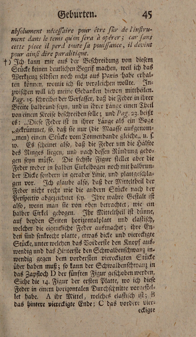 1 ahſelument n£ceffaire pour ᷣtre für de J inſiru. ment dans le tem: qu on ſera a operer; car fans pour ainſi dire paralitique. | ) Ich kann mir aus der Beſchreibung von dieſem Stuͤcke keinen deutlichen Begrif machen, weil ich das Werkzeug ſelbſten noch nicht aus Paris habe erhal⸗ ten koͤnnen, womit ich ſie vergleichen wollte. In⸗ zwiſchen will ich meine Gedanken hievon mittheilen. Pag. 15. ſchreibet der Verfaſſer, daß die Feder in ihrer Breite halbrund ſeyn, und in ihrer Lange einen Theil von einem Kreiſe beſchreiben ſolle; und Pag. 23. heißt „gekrümmet, ſo, daß fie nur (die Maaſſe ausgenom⸗ „men) einem Stucke vom Tonnenbande gleiche, u. ſ. w. Es ſcheinet alſo, daß die Feder um die Halfte des Ringes liegen, und nach deſſen Ruͤndung gebo⸗ gen ſeyn muͤſſe. Die ſechſte Figur ſtellet aber die Feder weder in halben Cirkelbogen noch mit halbrun⸗ der Dicke fordern in gerader Linie, und plattgeſchla⸗ gen vor. Ich glaube alſo, daß der Mitteltheil der Feder nicht recht wie die andern Stuͤcke nach der Perſpectiv abgezeichnet ſey. Ihre wahre Geſtalt iſt alſo, wenn man ſie von oben betrachtet, wie ein halber Cirkel gebogen. Ihr Mitteltheil iſt duͤnne, auf beyden Seiten horizontalplatt und elaſtiſch, welcher die eigentliche Feder ausmachet; ihre En⸗ Stücke, unter welchen das Vorderſte den Knopf aus⸗ wendig und das Hinterſte den Schwalbenſchwanz in⸗ über haben muß; fo kann der Schwalbenſchwanz in das Zapfloch D der fünften Figur geſchoben werden. Siehe die 14. Figur der erſten Platte, wo ich dieſe Feder in einem horizontalen Durchſchnitte vorgeſtel⸗ let habe. A ihr Mittel, welches elaſtiſch iſt; B das hintere viereckigte Ende; C das vordere vier: f 1 | eckigte 7