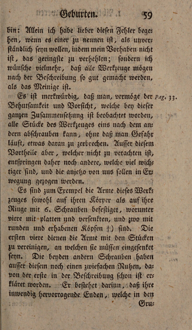 Bi Allein ich babe lieber dieſen Fehler bege: hen, wenn es einer zu nennen ift, als unver: \ ſtaͤndlich ſeyn wollen, indem mein Vorhaben nicht iſt, das geringſte zu verhehlen; ſondern ich wuͤnſche vielmehr, daß alle Werkzeuge moͤgen nach der Beſchreibung ſo gut gemacht werden, 5 das Meinige iſt. Es iſt merkwürdig, daß man, vermoͤge der pg. 33. Bebutſamkeit und Vorſicht, welche bey dieſer ganzen Zuſammenſetzung iſt beobachtet worden, alle Stuͤcke des Werkzeuges eins nach dem an⸗ dern abſchrauben kann, ohne daß man Gefahr laͤuft, etwas daran zu zerbrechen. Auſſer dieſem Vortheile aber, welcher nicht zu verachten iſt, entſpringen daher noch andere, welche viel wich⸗ tiger ſind, und die anjetzo von uns fallen in Er wegung gezogen werden. | Es ſind zum Exempel die Arme dieſes Werk; zeuges ſowohl auf ihren Koͤrper als auf ihre Ringe mit 6. Schrauben befeſtiget, worunter viere mit platten und verſenkten, und zwo mit runden und erhabenen Köpfen +) ſind. Die erſten viere dienen die Arme mit den Stücken zu vereinigen, an welchen ſie muͤſſen eingeſenket ſeyn. Die beyden andern Schrauben haben auſſer dieſem noch einen zwiefachen Nutzen, da⸗ von der erſte in der Beſchreibung ſchon iſt er⸗ klaͤret worden. Er beſtehet darinn, daß ihre N bervorragende 1 welche 1 5 ru⸗ —