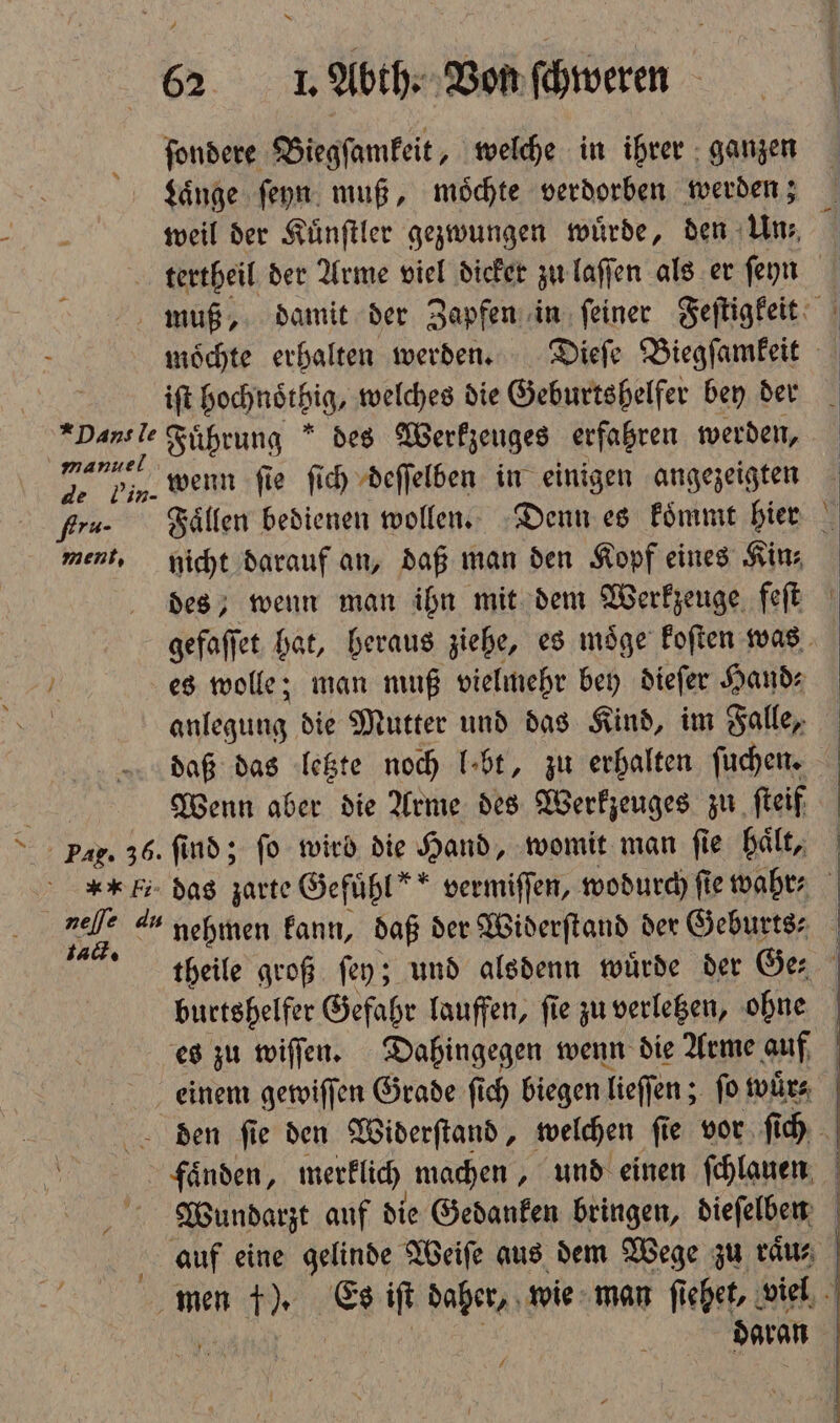 ſondere Biegſamkeit, welche in ihrer ganzen Laͤnge ſeyn muß, moͤchte verdorben werden; 0 weil der Kuͤnſtler gezwungen wuͤrde, den Un⸗ tertheil der Arme viel dicker zu laſſen als er feyn muß, damit der Zapfen in ſeiner Feſtigkeit moͤchte erhalten werden. Dieſe Biegſamkeit ift hochnöͤtbig, welches die Geburtshelfer bey der Pans le Fuͤhrung des Werkzeuges erfahren werden, 1 wenn ſie ſich deſſelben in einigen angezeigten gs. Faͤllen bedienen wollen. Denn es koͤmmt hier ment, nicht darauf an, daß man den Kopf eines Kin⸗ | des, wenn man ihn mit dem Werkzeuge feſt gefaſſet hat, heraus ziehe, es moͤge koſten was | es wolle; man muß vielmehr bey dieſer Hand⸗ anlegung die Mutter und das Kind, im Falle, daß das letzte noch lobt, zu erhalten ſuchen. Wenn aber die Arme des Werkzeuges zu ſteif Pag. 36. find; fo wird die Hand, womit man ſie haͤlt, *I das zarte Gefühl” vermiſſen, wodurch fie wahr Er 4 nehmen kann, daß der Widerſtand der Geburts- ttieile groß ſey; und alsdenn würde der Ge⸗ burtshelfer Gefahr lauffen, ſie zu verletzen, ohne es zu wiſſen. Dahingegen wenn die Arme auf A einem gewiſſen Grade fich biegen lieſſen; fo wuͤr⸗ den ſie den Widerſtand, welchen ſie vor ſich faͤnden, merklich machen, und einen ſchlauen Wundarzt auf die Gedanken bringen, dieſelben auf eine gelinde Weiſe aus dem Wege zu raus, men f). Es iſt daher, wie man ſi iehet, viel daran | 7 7