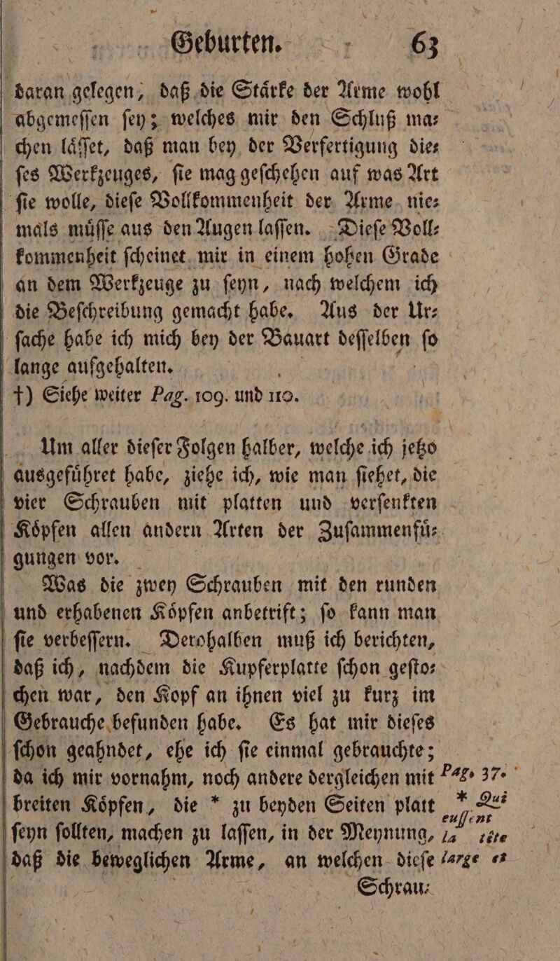 daran gelegen, daß die Stärke der Arme wohl abgemeſſen ſey; welches mir den Schluß mas chen laͤſſet, daß man bey der Verfertigung die⸗ ſes Werkzeuges, ſie mag geſchehen auf was Art ſie wolle, dieſe Vollkommenheit der Arme nie⸗ mals muͤſſe aus den Augen laſſen. Dieſe Voll⸗ kommenheit ſcheinet mir in einem hohen Grade an dem Werkzeuge zu ſeyn, nach welchem ich die Beſchreibung gemacht habe. Aus der Ur⸗ ſache habe ich mich bey der Bauart Neſtlsg ſo lange aufgehalten. N Siehe weiter Pag. PR und i 10. \ Um aller dieſer Folgen halber, welche ich jetzo ausgefuͤhret habe, ziehe ich, wie man ſiehet, die vier Schrauben mit platten und verſenkten Köpfen allen andern Arten der Zuſammenfuͤ⸗ | gungen vor. Was die zwey Schrauben mit den runden | und erhabenen Köpfen anbetrift; fo kann man ſie verbeſſern. Derohalben muß ich berichten, daß ich, nachdem die Kupferplatte ſchon geftos chen war, den Kopf an ihnen viel zu kurz im Gebrauche befunden habe. Es hat mir dieſes ſchon geahndet, ehe ich ſie einmal gebrauchte; da ich mir vornahm, noch andere dergleichen mit 7 37. breiten Köpfen, die * zu beyden Seiten platt er ſeyn follten, machen zu laſſen, in der Meynung, e zöre daß die Aalen: ee an welchen dieſe ge «3 . e 4