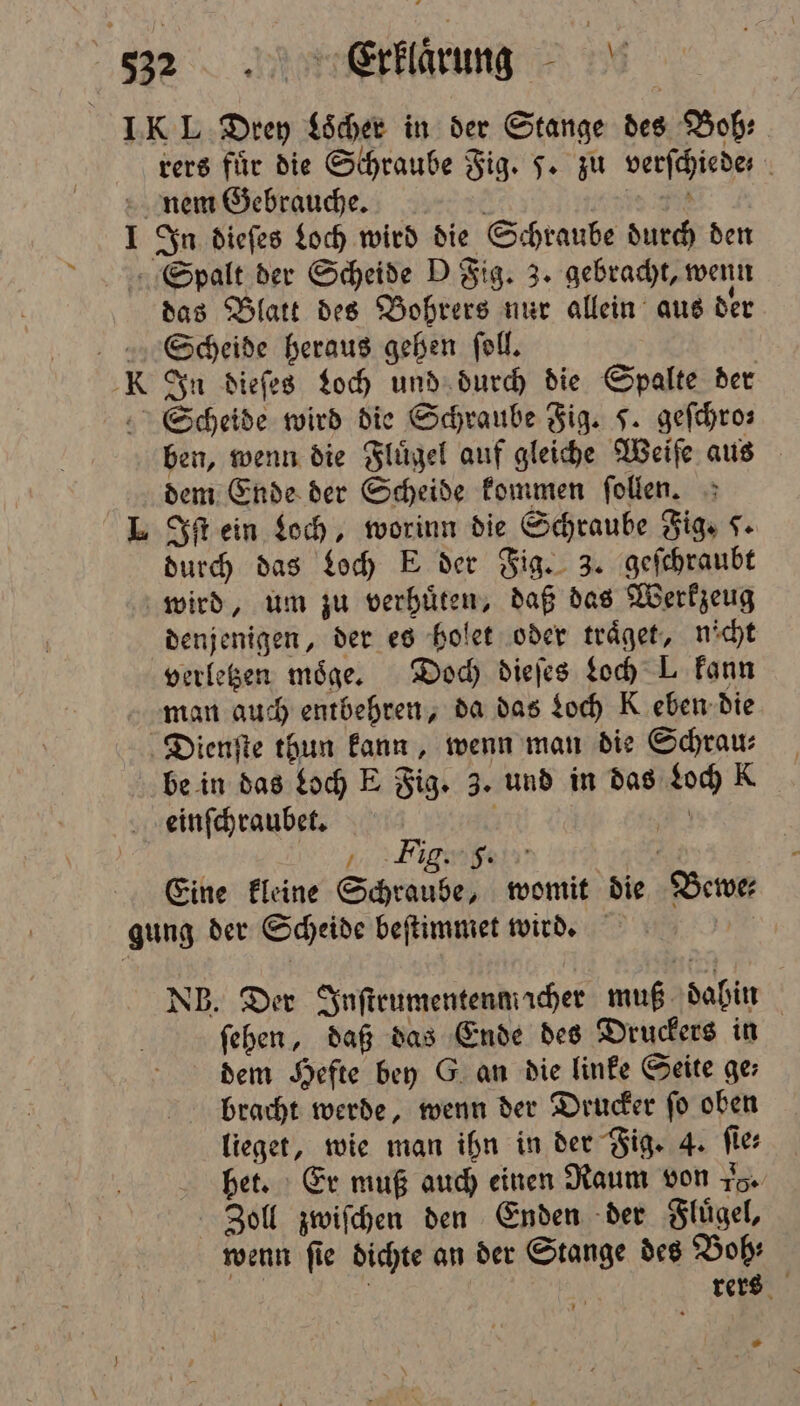 IK L Drey Loͤcher in der Stange des Bob: vers für die Schraube Fig. J. zu verſchiede nem Gebrauche. | I In dieſes Loch wird die Schraube durch den Spalt der Scheide D Fig. 3. gebracht, wenn das Blatt des Bohrers nur allein aus der Sccheide heraus gehen ſoll. K In dieſes Loch und durch die Spalte der Scheide wird die Schraube Fig. J. geſchro⸗ ben, wenn die Flügel auf gleiche Weiſe aus dem Ende der Scheide kommen ſollen. L Iſt ein Loch, worinn die Schraube Fig. S- durch das Loch E der Fig. 3. geſchraubt wird, um zu verhuͤten, daß das Werkzeug denjenigen, der es holet oder traͤget, nicht verletzen möge. Doch dieſes Loch L kann man auch entbehren, da das Loch K eben die Dienſte thun kann, wenn man die Schrau⸗ be in das Loch E Fig. 3. und in das Loch K einſchraubet. a | 2 / Fig. f. - Eine kleine Schraube, womit die Bewer gung der Scheide beſtimmet wird. NB. Der Inſtrumentenm cher muß dabin ſehen, daß das Ende des Druckers in dem Hefte bey G an die linke Seite ge; bracht werde, wenn der Drucker ſo oben lieget, wie man ihn in der Fig. 4. ſie⸗ bet. Er muß auch einen Raum von Fo. Zoll zwiſchen den Enden der Fluͤgel, wenn fie dichte an der Stange des Bob: 5 rers »