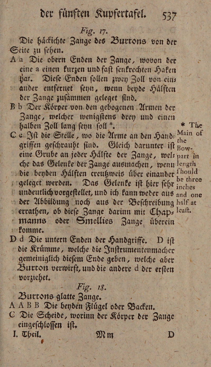 Fig. 17, Die haͤckichte Zange des Burtons von der eine a einen kurzen und faſt ſenkrechten Haken pat. Dieſe Enden ſollen zwey Zoll von ein⸗ der Zange zuſaͤmmen geleget find. Zange, welcher wenigſtens drey und einen halben Zoll lang ſeyn ſolls. * The * griffen geſchraubt find. Gleich darunter iſt Bow eine Grube an jeder Hälfte der Zange, wel- part in che das Gelenke der Zange ausmachen, wenn Frage ou be three 1 Fig. 18. eingeſchloſſen iſt.