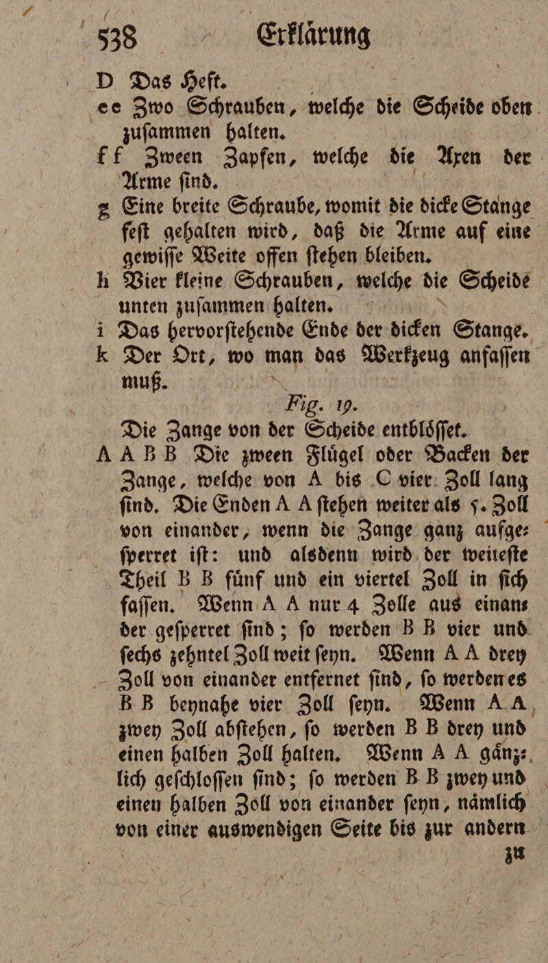 D Das Heft. ‚ee Zwo Schrauben, welche die Scheide oben zuſammen halten. ff Zween Zapfen, welche die An der Arme ſind. 2 Eine breite Schraube, womit die dicke Stange feſt gehalten wird, daß die Arme auf eine gewiſſe Weite offen ſtehen bleiben. h Vier kleine Schrauben, welche die Scheide unten zuſammen halten. i Das bervorſtehende Ende der dicken Stange. Kk Der Ort, wo a das Werkzeug anfaſſen muß. N Fig. 19. Die Zange von der Scheide entbloͤſſet. A AB B Die zween Flügel oder Backen der Zange, welche von A bis C vier Zoll lang find, Die Enden A A ftehen weiter als J. Zoll von einander, wenn die Zange ganz e f ſperret iſt: und alsdenn wird der weiteſte Theil B B fünf und ein viertel Zoll in ſich faſſen. Wenn A A nur 4 Zelle aus einan⸗ der geſperret ſind; ſo werden B B vier und ſechs zehntel Zoll weit ſeyn. Wenn AA drey Zoll von einander entfernet ſind, ſo werden es B B beynahe vier Zoll ſeyn. Wenn AA, zwey Zoll abftehen, fo werden B B drey und einen halben Zoll halten. Wenn A A gaͤnz⸗ lich geſchloſſen find; fo werden B B zwey und einen halben Zoll von einander ſeyn, namlich von einer auswendigen Seite bis zur andern 0 | 15 zu