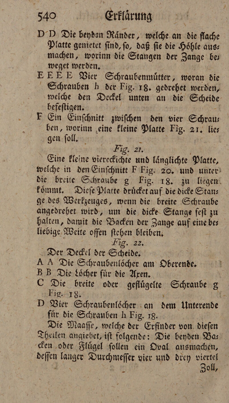 10°. Eflärung DD Die beyden Ränder , welche an die flache Platte genietet find, fo, daß fie die Höhle aus: machen, worinn die Stangen der Zange be; weget werden. — E E E Vier Schraubenmuͤtter, woran die Schrauben h der Fig. 18. gedrebet werden, welche den Deckel unten an die Scheide Fee 8 F Ein Einſchnitt zwiſchen den vier Schrau⸗ ben, worinn eine kleine Platte Fig. 21. lies. gen ſoll. 5 Fig. zr. Eine kleine viereckichte und laͤnglichte Platte, welche in den Einſchnitt F Fig. 20. und unter die breite Schraube g Fig. 18. zu liegen koͤmmt. Dieſe Platte druͤcket auf die dicke Stan⸗ ge des Werkzeuges, wenn die breite Schraube angedrebet wird, um die dicke Stange feſt zu halten, damit die Backen der Zange auf eine bes liebige Weite offen ſtehen bleiben. Fig. 22. Der Deckel der Scheide. A A Die Schraubenloͤcher am Oberen B B Die Loͤcher fuͤr die Aren. C Die breite oder Hflgeſte Schraube g Fig. 18. D Vier Schraubenloͤcher an 125 Unterende für die Schrauben h Fig. 18. Die Maaſſe, welche der Erfinder von dieſen Theilen angiebet, iſt folgende: Die beyden Ba; cken oder Fluͤgel ſollen ein Oval ausmachen, deſſen Kar Durchmeſſer vier und 2 gel, 5 0 —