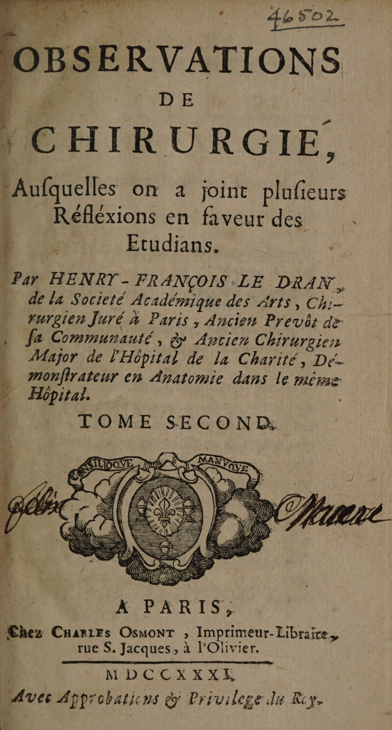 D‘ esor OBSERVATIONS F4 LE à *Aufquelles on a joint plufieurs Réfléxions en faveur des 1 Re Etudians. “Par HENRT- FRANÇOIS LE DRAN. - dela Societé Académique des Arts, Chi- rurgien Juré à Paris, Ancien Prev: de- » fa Communauté, à Ancien Chirurgien Major de l'Hôpital de la Charité, Dé. : monfirateur en Anatomie dans le mére TOME SECOND QE À PARIS, Œhez CHarirs OsMoNT , Imprimeur-Libraire,, rue S. Jacques, à lOïivier. ù MDCCXXXE “Aves Approbations &amp; Privilege du Rcy. F