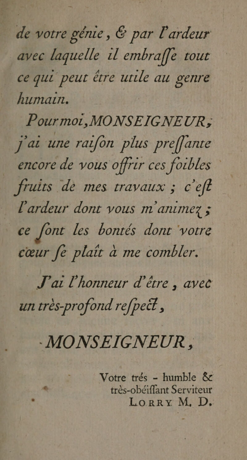 de votre génie, &amp; par l'ardeur avec laquelle 1l embraffe tout ce qui peut être utile au genre humain. Pourmor, MONSEIGNEUR, J'ai une raifon plus preffante encore de vous offrir ces foibles fruits de mes travaux ; c'eft l'ardeur dont vous m'animez ; ce font les bontés dont votre cœur fe plait à me combler. J'ai l'honneur d'être , avec un très-profond refpect -MONSEIGNEUR , Votre trés - humble &amp; « très-obéiffant Serviteur £ Lorry M, D.