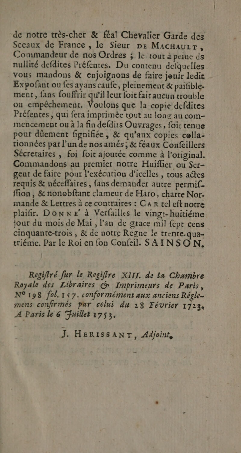 de notre très-cher &amp; féal Chevalier Garde des Sceaux de France , le Sieur De Macauir, Commandeur de nos Ordres 5 le cour à peine ds nullité defdites Préfentes. Du contenu delquelles vous mandons &amp; enjoignons de faire jeuir ledit Expofant ou fes ayans caufe, pleinement &amp; paifible- ment, fans fouffrir qu'il leur foit fait aucun trouble ou empêchement. Voulons que la copie defdites Préfentes , qui {era imprimée tout au long au com- mencement ou à la fin defdits Ouvrages, foit tenue pour dûement fignifiée, &amp; qu’aux copies cella- tionnées par l’un de nos amés, &amp; féaux Confeillers Sécretaires , foi foit ajoutée comme à loriginal. Commandons au premier notre Huiflier ou Ser- gent de faire pour l’exécution d’icelles , tous adtes requis &amp; néceflaires , fans demander autre permif. flion , &amp; nonobftant clameur de Haro, charte Nor- mande &amp; Lettres à ce contraires : Ca tel eft notre plaifir. Donxe à Verfailles le vingt-huitiéme jour du mois de Mai , l'an de grace mil fept cens cinquante-trois , &amp; de notre Regne le trente.qua= triéme. Par le Roi en {on Confail. SAINSON. Regifiré fur le Regiffre XIII. de La Chambre Royale des Libraires ç&amp; Imprimeurs de Paris, N° 198 fol. 1&lt;7. conformément aux anciens Régle- mens confirmés par celui du 28 Février 17134 A Paris le 6 “fuillet 1753. J. HERISSANT, Adjoint,