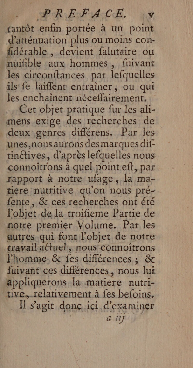 PAR ENTALCE. y tantôt enfin portée à un point d'atténuation plus ou moins con- fidérable , devient falutaire ou nuifible aux hommes, fuivant les circonftances par lefquelles ils fe laïflent entrainer, ou qui les enchainent néceflairement. Cet objet pratique fur les ali- mens exige des recherches de . deux genres différens. Par les unes,nous aurons des marques dif- tinétives, d’après lefquelles nous connoitrons à quel pointeft, par rapport à notre ufage, la ma- tiére nutritive qu'on nous pré- fente , &amp; ces recherches ont été l’objet de la troifieme Partie de notre premier Volume. Par les autres. qui font l’objet de notre travailatuel:, nous connoïitrons l'homme. &amp;c fes différences ; &amp; fuivañt:ces différences, nous lui appliquerons la matiere nutri- tive.-relativement à {es befoins. [ s’agit donc ici d'examiner a l1]