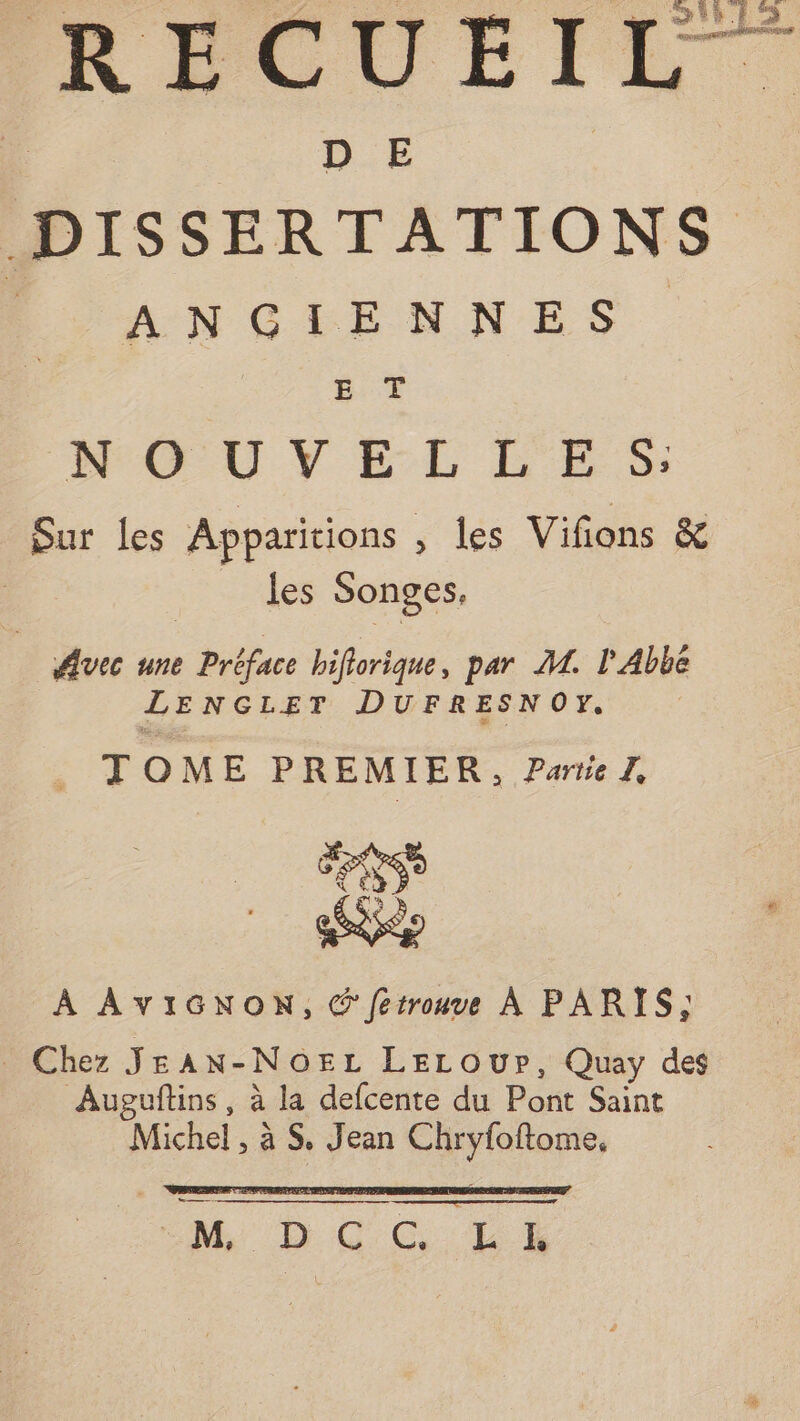 | D E DISSERTATIONS L'ANGTENNES. DRMOU V EL LES: Sur les Apparitions , des Vifions &amp; | les Songes, #vec une Préface biflorique, par M. l'Abbé LENGLET DUFRESNOY. TOME PREMIER, Partie. # LÉ À AVIGNON, © fetrouve À PARIS; Chez JEAN-NOEL LELOUr, Quay des Auguflins, à la defcente du Pont Saint Michel , à S, Jean Chryfoftome, AN DO CG UL