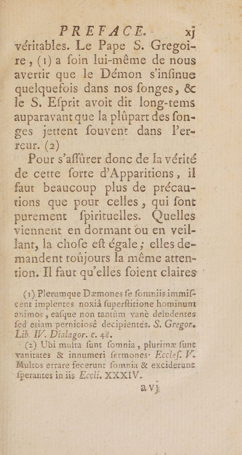 ARNO OX La te AP. OR D SEPT EE véritables. Le Pape S. Gregoi- re, (1) a foin lui-même de nous avertir que le Démon s'infinue quelquefois dans nos fonges, &amp; le S. Efprit avoit dit long-tems auparavant que la plüpart des fon- ges jettent fouvent dans Per- reur. (2) Pour s’aflürer donc de Îa vérité de cette forte d’Apparitions, il faut beaucoup plus de précau- tions que pour celles, qui font purement fpirituelles. Quelles viennent en dormant ou en veil- fant, la chofe eft égale ; elles de- mandent toûjours la même atten- tion. Il faut qu’elles foient claires : (1) Plerumque Dæmones fe fomimniisimmif: cent implentes noxià fuperftitione hominunt fed etiam perniciosè decipientes. S, Gregor. Lib, 7. Dialagor. €, 42. - (2) Ubi multa funt fomnia, plurimæ funt vanitates &amp; innumeri fermones: Ecclef, F. Multos errare fecerunt fomnia &amp; exciderunt ‘fperantes in is Ecch, XXKIV,.