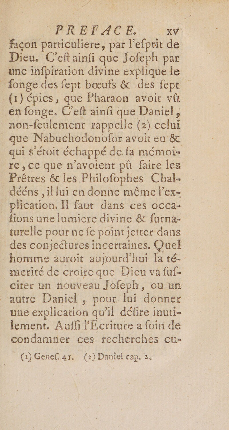 façon particuliere, par l'efprit de Dieu. C’ef ainfi que Jofeph par une infpiration divine exvlique le | donge des fept bœufs &amp; des fept (1) épics, que Pharaon avoit vû en fonge. C’eft ainfi que Daniel, non-feulement rappelle (2 ) cu que Nabuchodonofor avoit eu &amp; qui s’étoit échappé de fa mémoi= re , ce que n'avoient pü faire les Prbtres &amp; les Philofophes Chal- dééns , il lui en donne même l’ex- plication. Il faut dans ces occa- _ fions une lumiere divine &amp; furna- turelle pour ne fe pointjetter dans des conjeëtures incertaines. Quel homme auroit aujourd’hui Ja té- merité de croire que Dieu va fuf- citer un nouveau Jofeph, ou un autre Daniel, pour lui donner une explication qu'il défire inuti- lement. Auffi PEcriture a foin de condamner ces recherches cu- (1) Genef. 41. (2) Daniel cap. 2.