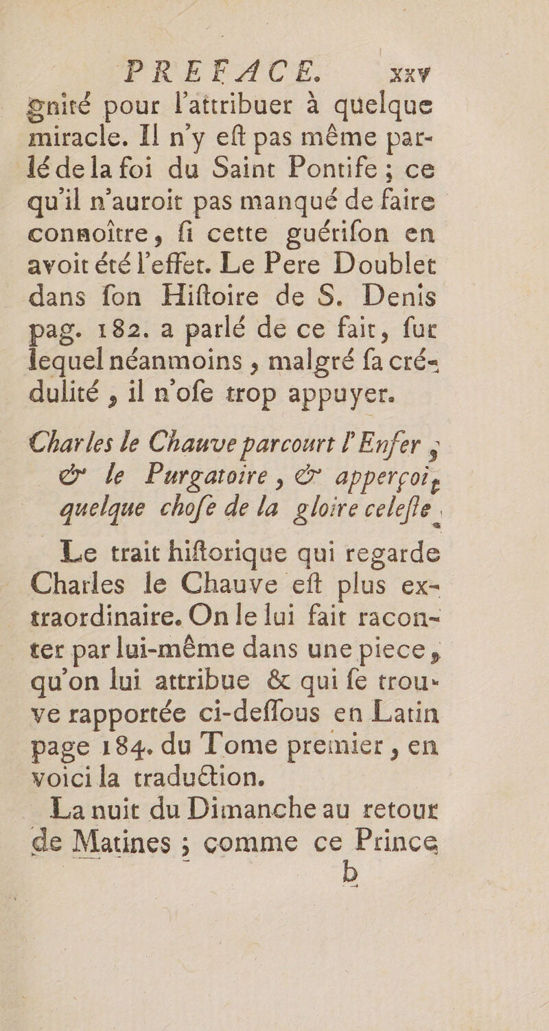 gnité pour l’attribuer à quelque miracle. Il n'y eft pas même par- lédela foi du Saint Pontife ; ce qu'il n’auroit pas manqué de faire connoïtre, fi cette guérifon en avoit été l'effet. Le Pere Doublet dans fon Hifloire de S. Denis pag. 182. a parlé de ce fait, fur lequel néanmoins , malgré fa cré- dulité , il n'ofe trop appuyer. Charles le Chauve parcourt l'Enfer ; © le Purgatoire, &amp; apperçoi, quelque chofe de la gloire celefle. Le trait hiftorique qui regarde Charles le Chauve eft plus ex- traordinaire. On le lui fait racon- ter par lui-même dans une piece, qu'on lui attribue &amp; qui fe trou» ve rapportée ci-deflous en Latin _ page 184. du Tome premier, en voici la traduétion. La nuit du Dimanche au retour de Matines ; comme ce Prince 5 4