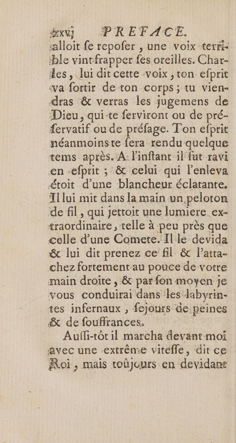 SEXY] PREFACE. alloit fe repofer , une voix terri- ble vintfrapper fes oreilles. Char- an Jui dit cette voix ,ton efprit va fortir de ton corps; tu vien- dis &amp; verras Îles jugemens de Dieu, qui-te ferviront ou de pré- fervatif ou de préfage. Ton efprit néanmoinste fera rendu quelque tems après. A. linftant il fut ravi €n : efprit : ; &amp; celui qui l’enleva toit d’une blancheur éclatante. T1 lui mit dans la main un peloton de fil, qui jettoit une lumiere ex- traordinaire , telle à peu près que celle d’une Comete. Il le devida &amp; lui dit prenez ce fil &amp; Patta- chez fortement au pouce de votre main droite , &amp; par fon moyen je vous conduirai dans iles labyrin- tes infernaux , fejours de. peines &amp; de fouffrances. Aufli-tôt il marcha devant moi avec une extrême vitefle, dit ce Roi , mais toùjours en devidans