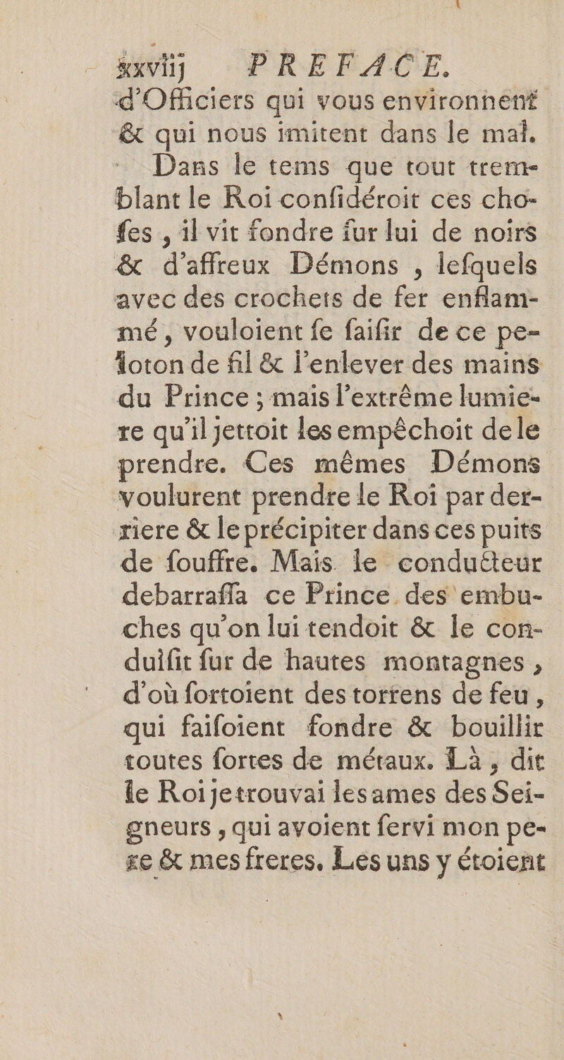 HxVI1 PRE FACE. d'Officiers qui vous environnen# &amp; qui nous imitent dans le mal. Dans le tems que tout trem- blant le Roi confidéroit ces cho- fes , il vit fondre fur lui de noirs &amp; d'affreux Démons , lefquels avec des crochets de fer enflam- mé, vouloient fe faifir de ce pe- Aoton de fil &amp; l'enlever des mains du Prince ; mais l’extrême lumie- re qu’il jettoit les empêchoit dele prendre. Ces mêmes Démons voulurent prendre le Roi par der- riere &amp; le précipiter dans ces puits de fouffre. Mais. le condutteur debarrafla ce Prince des embu- ches qu’on lui tendoit &amp; le con- duifit fur de hautes montagnes , d’où fortoient des torrens de feu, qui faifoient fondre &amp; bouillir toutes fortes de métaux. Là, dit le Roijetrouvai lesames des Sei- gneurs , qui avoient fervi mon pe- re &amp; mes freres. Lés uns y étoient