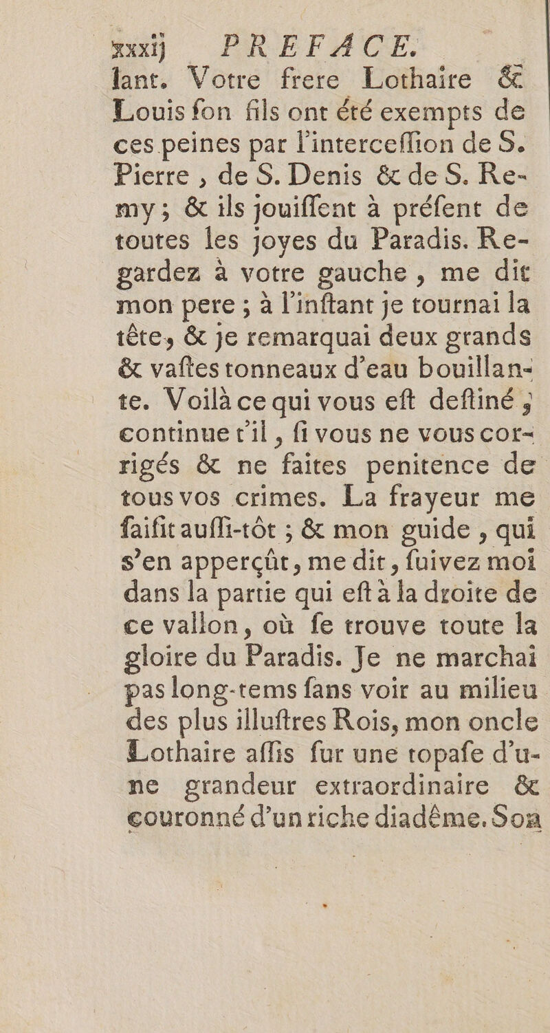 lant, Votre frere Lothaire &amp; Louis fon fils ont été exempts de ces peines par l'interceflion de S. Pierre , de S. Denis &amp; de S. Re- my; &amp; ils jouiffent à préfent de toutes les joyes du Paradis. Re- gardez à votre gauche , me dit mon pere ; à l'inftant je tournai la tête, &amp; je remarquai deux grands &amp; vaftes tonneaux d’eau bouillan- te. Voilà ce qui vous eft deftiné, continue t'il, fi vous ne vous cor- rigés &amp; ne faites penitence de tous vos crimes. La frayeur me faifit aufli-tôt ; &amp; mon guide , qui s’en apperçüt, me dit, fuivez moi dans la partie qui eftà la droite de ce vallon, où fe trouve toute la gloire du Pad Je ne marchai pas long-tems fans voir au milieu des plus illuftres Roïs, mon oncle Lothaire aflis fur une topafe d’u- ne grandeur extraordinaire &amp; couronné d’un riche diadême. Son