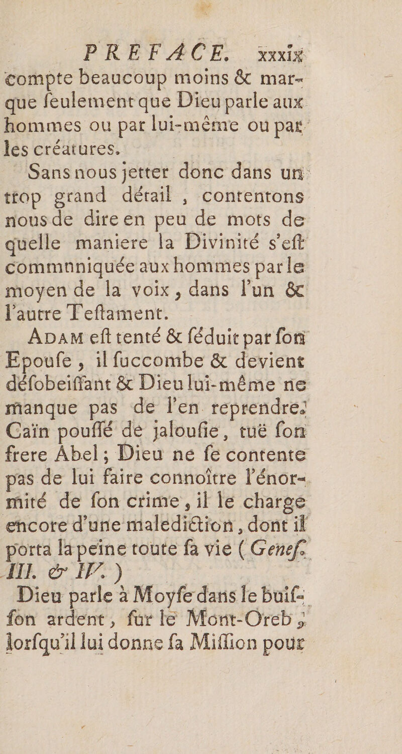 à PREFAÆACE. xxxix compte beaucoup moins &amp; mar- que feulement que Dieu parle aux hommes ou par lui-même ou par les créatures. Sans nous jetter donc dans un ttop grand détail , contentons nous de dire en peu de mots de quelle maniere la Divinité s’eft commnniquée aux hommes parle moyen de la voix, dans l’un &amp; l'autre Teftament. ADAM eft tenté &amp; féduit par foi Epoufe , il fuccombe &amp; devient défobeiffant &amp; Dieu lui-même ne manque pas de l'en reprendre: Caïn poufé dé jaloufie, tué fon frere Abel ; Dieu né fe contente pas de lui faire connoître l’énor= mité de fon crime, il le charge ehcore d’une malédiction , dont if porta lapeïne toute fa vie ( Genef. 1 AR à 40 ER Dieu parle à Moyfe dans le buif- fon ardent, fur le Mont-Oreb lorfqu'il lui donne fa Miffion pour