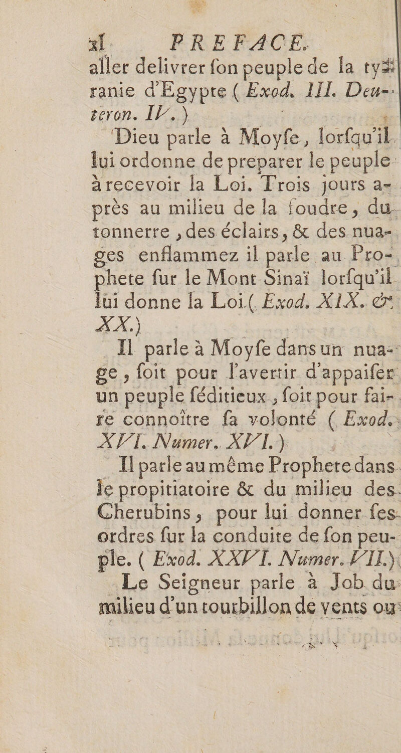 aller delivrer fon peuple de la ty#| ranie d'Egypte ( Exod, III. Deu-. teron. IV.) Dieu parle à Moyfe, lorfau'il. lui ordonne de preparer le peuple. à recevoir la Loi. Trois jours a- près au milieu de la foudre, du. tonnerre , des éclairs, &amp; des nua- ges Sn nnmez il pônle: au Pro- phete fur le Mont Sinaï lorfqu'il Jui donne la Loi( Exod. X1X. &amp; XX) ro Il parle à Moyfe dansun nua-: ge, foit pour l'avertir d'appaifee un peuple féditieux , foit pour fai- re connoître fa jolphts (.Exods XVI. Numer.. API.) : Il parle au même Prophere dans. le propitiatoire &amp; du milieu des. Cherubins, pour lui donner fes. ordres fur la conduite de fon peu- ple. ( Exod. XAPT. Numer. FTL.) Le Seigneur parle à Job du: milieu d’un eus de vents ou: Nr ÿ