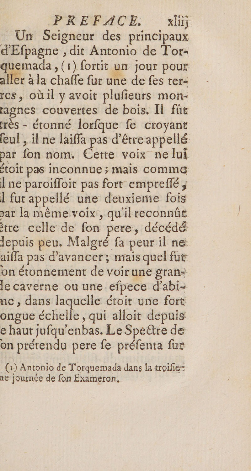 Un Seigneur des principaux d'Efpagne , dit Antonio de Tor- quemada , (1) fortit un jour pour aller à la chafle fur une de fes tet= res, oùil y avoit plufieurs mon- ragnes couvertes de bois. Il fût très - étonné lorfque fe croyant eul , il ne laiffa pas d’être appellé par fon nom. Cette voix ne lui étoit pas inconnue ; mais comme Î ne paroïfloit pas fort empreflé ; 1 fut appellé une deuxieme fois par la même voix, qu'il reconnût tre celle de fon pere, décédé lepuis peu. Malgré fa peur il ne aiffa pas d'avancer; mais quel fut on étonnement de voirune gran&lt; le caverne ou une efpece d’abi- ne , dans laquelle étoit une fort ongue échelle, qui alloit depuis e haut jufqu’enbas. Le Speéétre de on prétendu pere fe préfenta fur (1) Antonio de Torquemada dans la troifie= ne journée de fon Exameron..