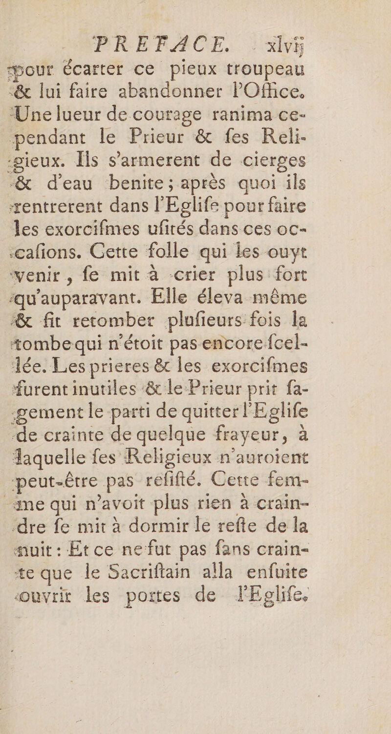 PRÉFACE... Si Hour écarter ce pieux troupeau -&amp; lui faire abandonner POffice. Une lueur de courage ranima ce- pendant le Prieur &amp; fes Reli- -gieux. Ils s’armerent de cierges -&amp; d’eau benite; après quoi ils æentrerent dans l'Eglife pour faire les exorcifmes ufirés dans ces oc- -cafons. Cette folle qui les ouyt venir, fe mit à crier plus fort ‘qu'auparavant. Elle éleva même &amp; fit retomber plufieurs fois la tombe qui n'étoit pas encore fcel- Tée. Les prieres &amp; les exorcifmes furent inutiles ‘&amp; le Prieur prit fa- -gement le parti de quitter l'Eglife de crainte de quelque frayeur, à Aaquelle fes Religieux n’auroient peut-être pas refifté. Cette fem- me qui n’avoit plus rien à crain- dre fe mit à dormir le refte de la auit : Etce nefut pas fans crain- te que le Sacriftain alla enfuite ouvrit les portes de lEglife,