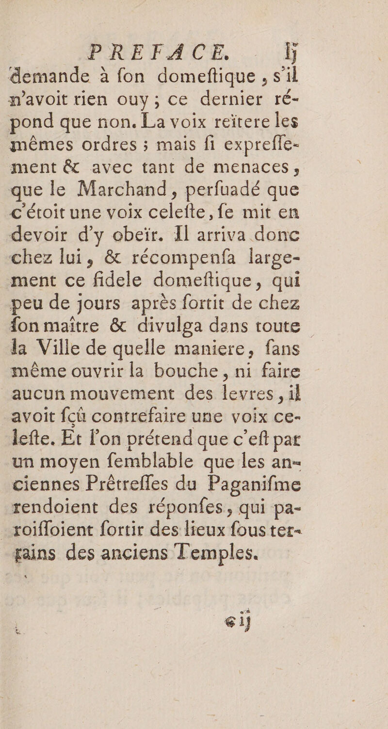 PREFACE, Ï demande à fon domeftique , s’il mavoit rien ouy; ce dernier ré- pond que non. La voix reïtere les mêmes ordres ; mais fi exprefle- ment &amp; avec tant de menaces, que le Marchand, perfuadé que c'étoit une voix celefte, fe mit en devoir d'y obeïr. Il arriva donc chez lui, &amp; récompenfa large- ment ce fidele domeftique, qui peu de jours après fortit de chez fon maitre &amp; divulga dans toute la Ville de quelle maniere, fans même ouvrir la bouche, ni faire aucun mouvement des levres, il avoit fcû contrefaire une voix ce- lefte. Et l’on prétend que c’eft par un moyen femblable que les an- ciennes Prêtrefles du Paganifme rendoient des réponfes, qui pa- _roïfloient fortir des lieux fous ter fains des anciens Temples. ci]