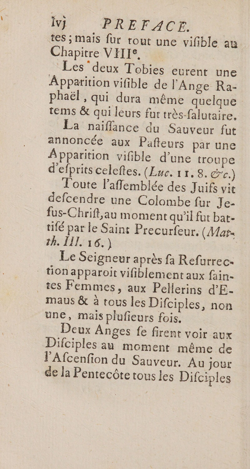 tes ; mais fur rout une vifble au Chapitre VEIIS. Les deux Tobies eurènt une Apparition vifible de l'Ange Ra- phaël , qui dura même quelque tems &amp; qui leurs fur très-falutaire, La naiflance du Sauveur fut annoncée aux Pafteurs par une Apparition vifible d’une troupe d'efprits celeftes. (Luc. 17, 8. c.) Toute l’affemblée des Juifs vit defcendre une Colombe fur Je- fus-Chrift,au moment qu'il fut bat- tifé par le Saint Precurfeur. (Mar th. LIL 16.) ie | Le Scigneur après fa Refurrec- tionapparoit vifiblement aux fain- tes Femmes, aux Pellerins d'E- maus &amp; à tous les Difciples, non une, mais plufieurs fois. Deux Anges fe firent voir aux Difciples au moment même de l'Afcenfion du Sauveur. Au jour de Ja Pentecôte tous Les Difciples