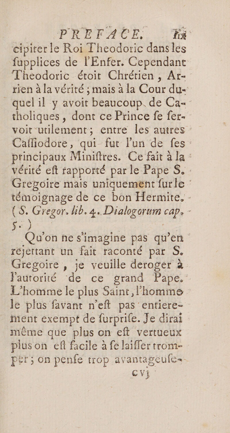 cipiterle Roi Theodoric dans les fupplices de l'Enfer. Cependant Theodoric étoit Chrétien , At- rien à la vérité ; mais à la Cour du- _ quelil y avoit beaucoup. de Ca tholiques , dont ce Prince fe fer- voit utilement; entre les autres: Calliodore, qui fut l’un de fes’ principaux Miniftres. Ce fait à la : vérité eft rapporté par le Pape S. : Gregoire mais uniquement furle : témoignage de ce bon Hermite. - (S. Gregor. ki. 4. Dialogorum cap. - “CR 7 %e Qu'on ne s'imagine pas qu’en réjettant un fait raconté par S. Gregoire , je veuille deroger à Fautorité de ce grand Pape. L'homme le plus Saint, l’homme le plus favant n’eft pas entiere- ent exempt de furprite. Je dirai même que plus on eft vertueux plus on ef facile à fe laïffer trom- pit; On penfe trop avanrageufe=- | CV.