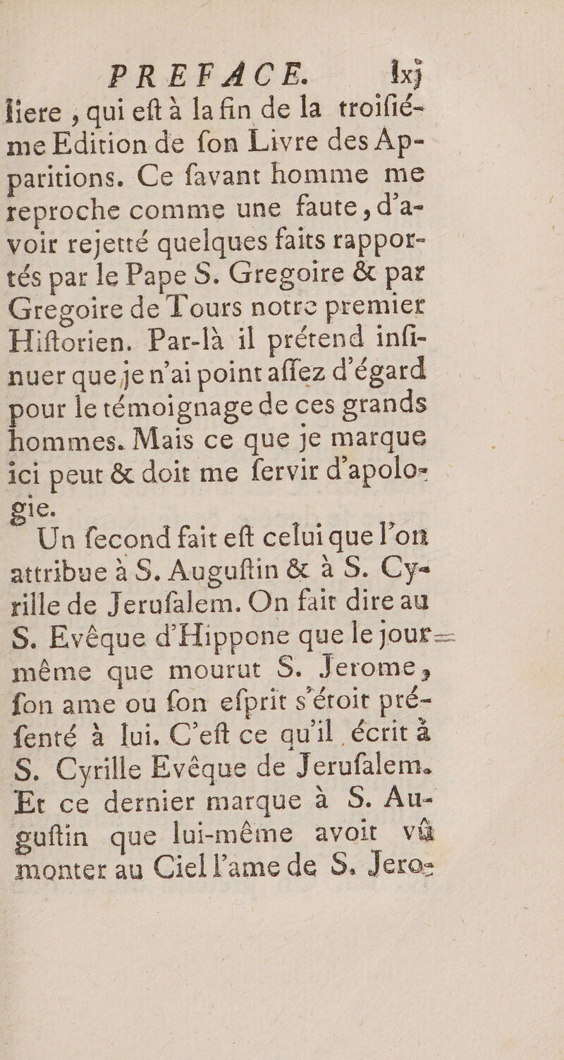 | PREFACE. {x} liere , qui eft à la fin de la troifié- me Edition de fon Livre des Ap- paritions. Ce favant homme me reproche comme une faute , d’a- voir rejerté quelques faits rappot- tés par le Pape S. Gregoire &amp; par Gregoire de Tours notre premier Hiftorien. Par-là il prétend infi- nuer queje n’ai point affez d'égard pour le témoignage de ces grands hommes. Mais ce que je marque ici peut &amp; doit me fervir d’apolo- ie. Un fecond fait eft celuique l'on attribue à S. Auguftin &amp; à S. Cy- rille de Jerufalem. On fair dire au S. Evêque d'Hippone que le jour même que mourut S. Jerome, fon ame ou fon efprit s'éroit pré- fenté à lui. C’eft ce qu'il écrit à S. Cyrille Evêque de Jerufalem. Et ce dernier marque à S. Au- guftin que lui-même avoit vi monter au Ciel l'ame de S. Jero-