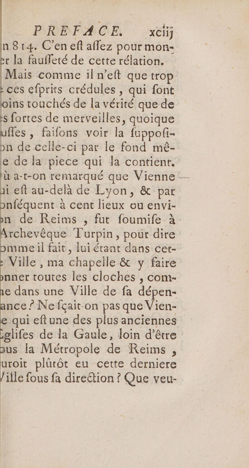 PREFACE, xci) n814. C'en ef aflez pour mon- Pr la fauffeté de cette rélation. Mais comme il n’eft que trop : ces efprits crédules , qui font oins touchés de la vérité que de s fortes de merveilles, quoique uffes, faifons voir la fuppofi- pn de celle-ci par le fond mé- le de la piece qui la contient. I a-t-on remarqué que Vienne hi eft au-delà de Lyon, &amp; pat pnféquent à à cent lieux ou envi- pn de Reims , fut foumife à Archevêque Turpin, pour dire bmume il fait, lui étant dans cet- x Ville , ma chapelle &amp; y faire pnner toutes les cloches , com- re dans une Ville de fa dépen- nce ? Ne fçait-on pas que Vien- e qui eftune des plus anciennes glifes de la Gaule, loin d’être us la Métropole de Reims , uroit plürôt eu cette derniere lille fous fa direétion ? Que veu- |