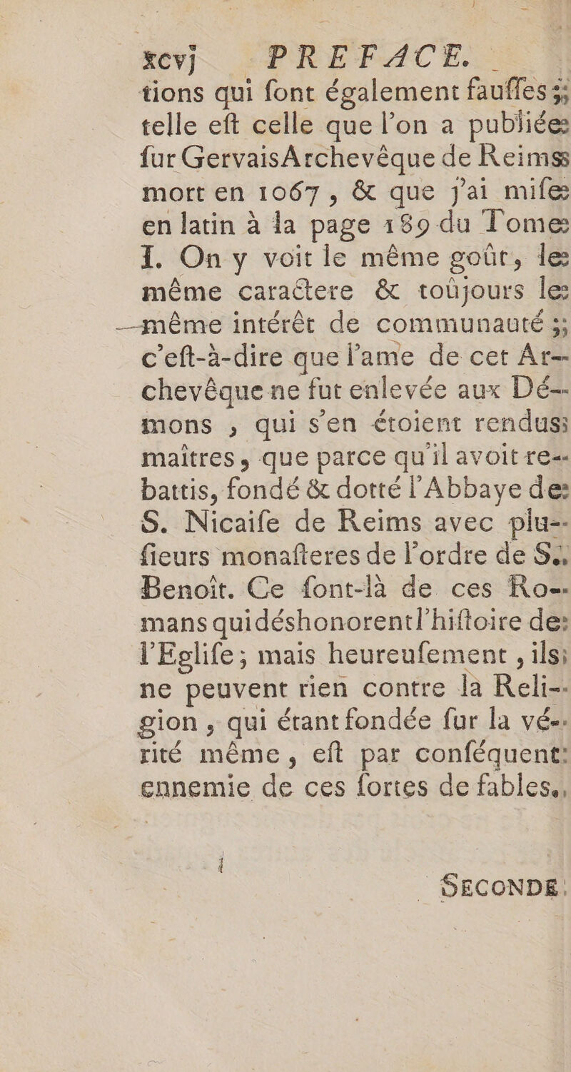 1 rev], :PREFACE. | tions qui font également fauffes 3; telle eft celle que l’on a publiées fur GervaisArchevêque de Reims mort en 1067, &amp; que J'ai mife en latin à la page 189 du Tome I. On y voit le même goûr, le même caraétere &amp; toùjours les _-même intérêt de communauté 5; c'eft-è-dire que l'ame de cet At- chevêque ne fut enlevée aux Dé-- mons , qui s'en étoient rendus; maitres, que parce quil avoit re- battis, fondé &amp; dotté l'Abbaye de: S. Nicaife de Reims avec plu-- fieurs monafteres de l’ordre de S., Benoît. Ce font-là de ces Ro. mans quidéshonorentl'hiftoire de: l'Eglife; mais heureufement , ils: ne peuvent rien contre la Reli-- gion , qui étant fondée fur la vé-. rité même, eft par conféquent: ennemie de ces fortes de fables., l _ SECONDE.
